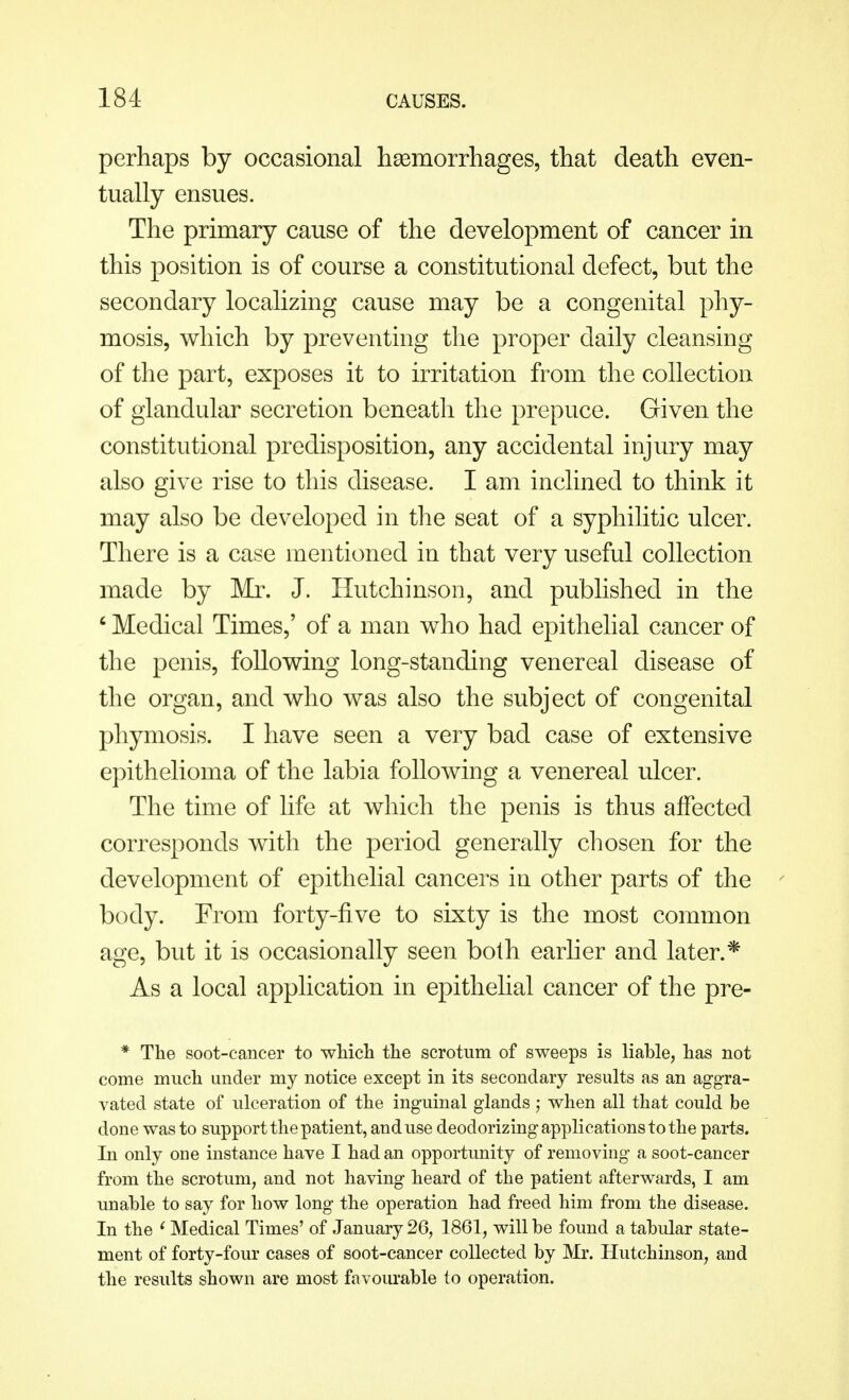 perhaps by occasional haemorrhages, that death even- tually ensues. The primary cause of the development of cancer in this position is of course a constitutional defect, but the secondary localizing cause may be a congenital phy- mosis, which by preventing the proper daily cleansing of the part, exposes it to irritation from the collection of glandular secretion beneath the prepuce. Given the constitutional predisposition, any accidental injury may also give rise to this disease. I am inclined to think it may also be developed in the seat of a syphilitic ulcer. There is a case mentioned in that very useful collection made by Mr. J. Hutchinson, and published in the 6 Medical Times,' of a man who had epithelial cancer of the penis, following long-standing venereal disease of the organ, and who was also the subject of congenital phymosis. I have seen a very bad case of extensive epithelioma of the labia following a venereal ulcer. The time of life at which the penis is thus affected corresponds with the period generally chosen for the development of epithelial cancers in other parts of the body. From forty-five to sixty is the most common age, but it is occasionally seen both earlier and later.* As a local application in epithelial cancer of the pre- * The soot-cancer to which the scrotum of sweeps is liable, has not come much under my notice except in its secondary results as an aggra- vated state of ulceration of the inguinal glands ; when all that could be done was to support the patient, and use deodorizing applications to the parts. In only one instance have I had an opportunity of removing a soot-cancer from the scrotum, and not having heard of the patient afterwards, I am unable to say for how long the operation had freed him from the disease. In the ' Medical Times' of January 26, 1861, will be found a tabular state- ment of forty-four cases of soot-cancer collected by Mr. Hutchinson, and the results shown are most favourable to operation.