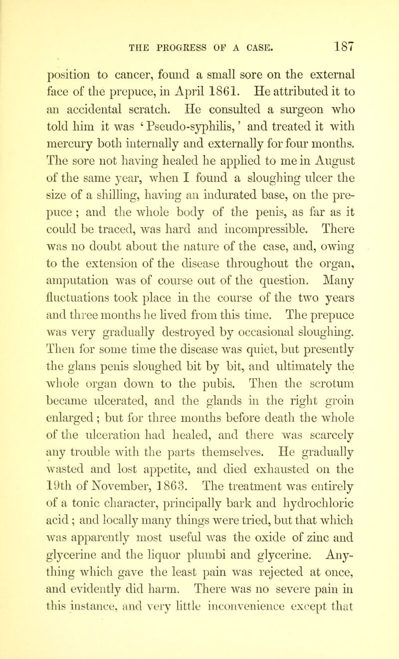 position to cancer, found a small sore on the external face of the prepuce, in April 1861. He attributed it to an accidental scratch. He consulted a surgeon who told him it was 6 Pseudo-syphilis,' and treated it with mercury both internally and externally for four months. The sore not having healed he applied to me in August of the same year, when I found a sloughing ulcer the size of a shilling, having an indurated base, on the pre- puce ; and the whole body of the penis, as far as it could be traced, was hard and incompressible. There was no doubt about the nature of the case, and, owing to the extension of the disease throughout the organ, amputation was of course out of the question. Many fluctuations took place in the course of the two years and three months he lived from this time. The prepuce was very gradually destroyed by occasional sloughing. Then for some time the disease was quiet, but presently the glans penis sloughed bit by bit, and ultimately the whole organ down to the pubis. Then the scrotum became ulcerated, and the glands in the right groin enlarged; but for three months before death the whole of the ulceration had healed, and there was scarcely any trouble with the parts themselves. He gradually wasted and lost appetite, and died exhausted on the 19th of November, 1863. The treatment was entirely of a tonic character, principally bark and hydrochloric acid; and locally many things were tried, but that which was apparently most useful was the oxide of zinc and glycerine and the liquor plumbi and glycerine. Any- thing which gave the least pain was rejected at once, and evidently did harm. There was no severe pain in this instance, and very little inconvenience except that