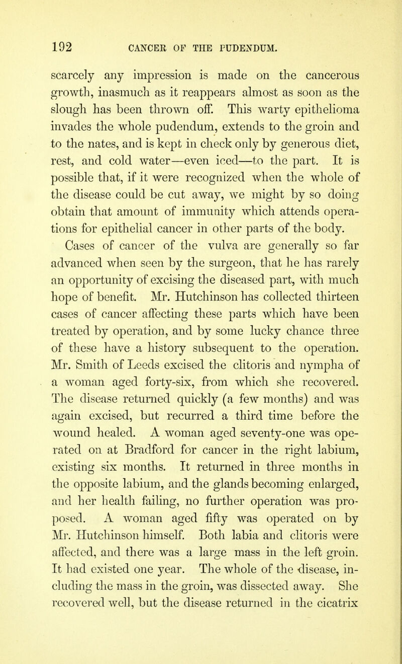 scarcely any impression is made on the cancerous growth, inasmuch as it reappears almost as soon as the slough has been thrown off. This warty epithelioma invades the whole pudendum, extends to the groin and to the nates, and is kept in check only by generous diet, rest, and cold water—even iced—to the part. It is possible that, if it were recognized when the whole of the disease could be cut away, we might by so doing obtain that amount of immunity which attends opera- tions for epithelial cancer in other parts of the body. Cases of cancer of the vulva are generally so far advanced when seen by the surgeon, that he has rarely an opportunity of excising the diseased part, with much hope of benefit. Mr. Hutchinson has collected thirteen cases of cancer affecting these parts which have been treated by operation, and by some lucky chance three of these have a history subsequent to the operation. Mr. Smith of Leeds excised the clitoris and nymph a of a woman aged forty-six, from which she recovered. The disease returned quickly (a few months) and was again excised, but recurred a third time before the wound healed. A woman aged seventy-one was ope- rated on at Bradford for cancer in the right labium, existing six months. It returned in three months in the opposite labium, and the glands becoming enlarged, and her health failing, no further operation was pro- posed. A woman aged fifty was operated on by Mr. Hutchinson himself. Both labia and clitoris were affected, and there was a large mass in the left groin. It had existed one year. The whole of the disease, in- cluding the mass in the groin, was dissected away. She recovered well, but the disease returned in the cicatrix