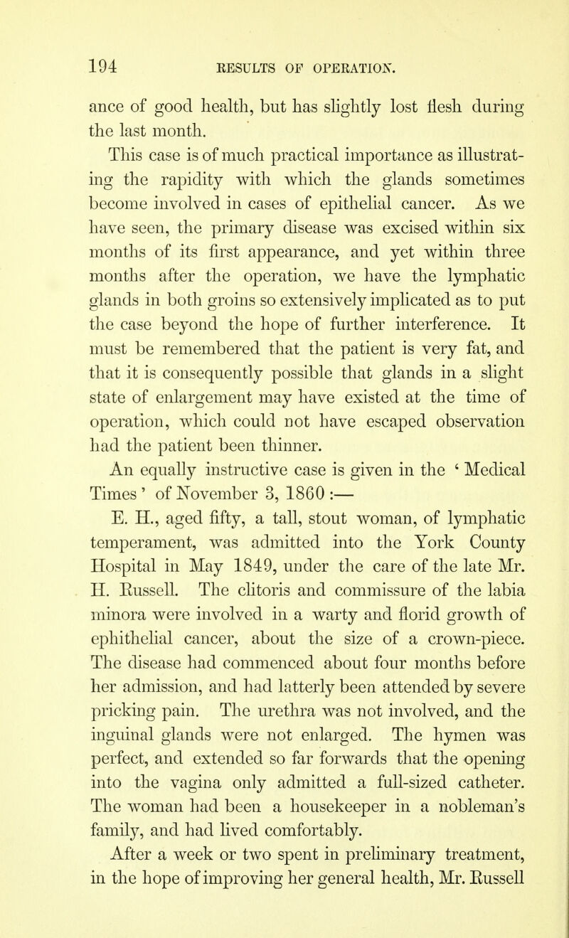ance of good health, but has slightly lost flesh during the last month. This case is of much practical importance as illustrat- ing the rapidity with which the glands sometimes become involved in cases of epithelial cancer. As we have seen, the primary disease was excised within six months of its first appearance, and yet within three months after the operation, we have the lymphatic glands in both groins so extensively implicated as to put the case beyond the hope of further interference. It must be remembered that the patient is very fat, and that it is consequently possible that glands in a slight state of enlargement may have existed at the time of operation, which could not have escaped observation had the patient been thinner. An equally instructive case is given in the ' Medical Times ' of November 3, 1860 :— E. H., aged fifty, a tall, stout woman, of lymphatic temperament, was admitted into the York County Hospital in May 1849, under the care of the late Mr. H. Eussell. The clitoris and commissure of the labia minora were involved in a warty and florid growth of ephithelial cancer, about the size of a crown-piece. The disease had commenced about four months before her admission, and had latterly been attended by severe pricking pain. The urethra was not involved, and the inguinal glands were not enlarged. The hymen was perfect, and extended so far forwards that the opening into the vagina only admitted a full-sized catheter. The woman had been a housekeeper in a nobleman's family, and had lived comfortably. After a week or two spent in preliminary treatment, in the hope of improving her general health, Mr. Eussell