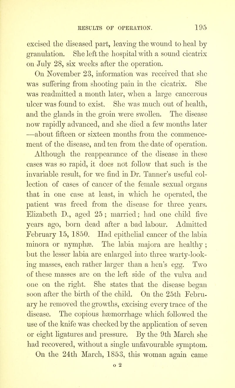 excised the diseased part, leaving the wound to heal by granulation. She left the hospital with a sound cicatrix on July 28, six weeks after the operation. On November 23, information was received that she was suffering from shooting pain in the cicatrix. She was readmitted a month later, when a large cancerous ulcer was found to exist. She was much out of health, and the glands in the groin were swollen. The disease now rapidly advanced, and she died a few months later —about fifteen or sixteen months from the commence- ment of the disease, and ten from the date of operation. Although the reappearance of the disease in these cases was so rapid, it does not follow that such is the invariable result, for we find in Dr. Tanner's useful col- lection of cases of cancer of the female sexual organs that in one case at least, in which he operated, the patient was freed from the disease for three years. Elizabeth D., aged 25; married; had one child five years ago, born dead after a bad labour. Admitted February 15, 1850. Had epithelial cancer of the labia minora or nymphse. The labia majora are healthy ; but the lesser labia are enlarged into three warty-look- ing masses, each rather larger than a hen's egg. Two of these masses are on the left side of the vulva and one on the right. She states that the disease began soon after the birth of the child. On the 25th Febru- ary he removed the growths, excising every trace of the disease. The copious hemorrhage which followed the use of the knife was checked by the application of seven or eight ligatures and pressure. By the 9th March she had recovered, without a single unfavourable symptom. On the 24th March, 1853, this woman again came o 2