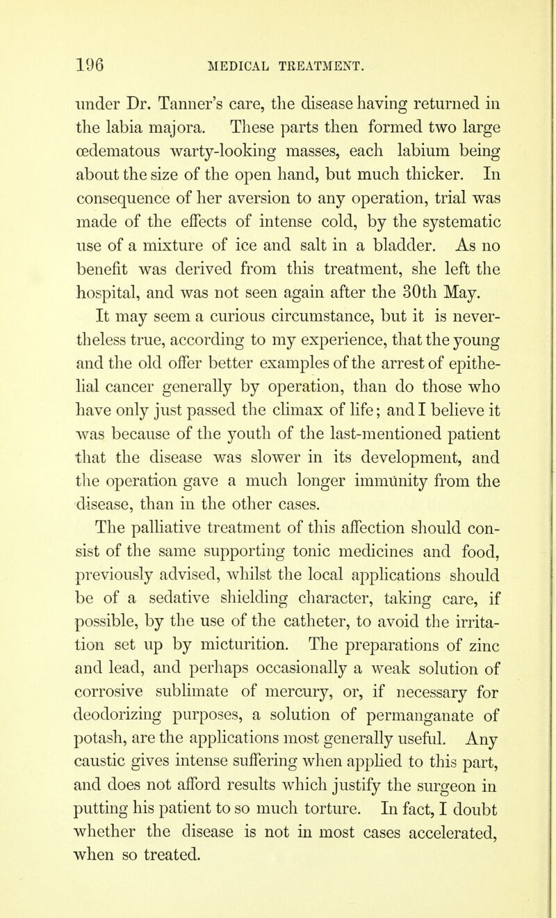 under Dr. Tanner's care, the disease having returned in the labia majora. These parts then formed two large cedematous warty-looking masses, each labium being about the size of the open hand, but much thicker. In consequence of her aversion to any operation, trial was made of the effects of intense cold, by the systematic use of a mixture of ice and salt in a bladder. As no benefit was derived from this treatment, she left the hospital, and was not seen again after the 30th May. It may seem a curious circumstance, but it is never- theless true, according to my experience, that the young and the old offer better examples of the arrest of epithe- lial cancer generally by operation, than do those who have only just passed the climax of life; and I believe it was because of the youth of the last-mentioned patient that the disease was slower in its development, and the operation gave a much longer immunity from the disease, than in the other cases. The palliative treatment of this affection should con- sist of the same supporting tonic medicines and food, previously advised, whilst the local applications should be of a sedative shielding character, taking care, if possible, by the use of the catheter, to avoid the irrita- tion set up by micturition. The preparations of zinc and lead, and perhaps occasionally a weak solution of corrosive sublimate of mercury, or, if necessary for deodorizing purposes, a solution of permanganate of potash, are the applications most generally useful. Any caustic gives intense suffering when applied to this part, and does not afford results which justify the surgeon in putting his patient to so much torture. In fact, I doubt whether the disease is not in most cases accelerated, when so treated.