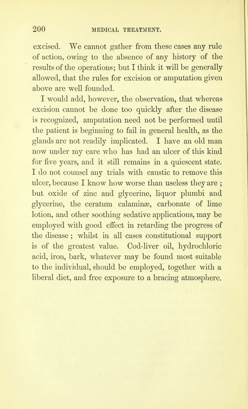 excised. We cannot gather from these cases any rule of action, owing to the absence of any history of the results of the operations; but I think it will be generally allowed, that the rules for excision or amputation given above are well founded. I would add, however, the observation, that whereas excision cannot be done too quickly after the disease is recognized, amputation need not be performed until the patient is beginning to fail in general health, as the glands are not readily implicated. I have an old man now under my care who has had an ulcer of this kind for five years, and it still remains in a quiescent state. I do not counsel any trials with caustic to remove this ulcer, because I know how worse than useless they are ; but oxide of zinc and glycerine, liquor plumbi and glycerine, the ceratum calamina3, carbonate of lime lotion, and other soothing sedative applications, may be employed with good effect in retarding the progress of the disease ; whilst in all cases constitutional support is of the greatest value. Cod-liver oil, hydrochloric acid, iron, bark, whatever may be found most suitable to the individual, should be employed, together with a liberal diet, and free exposure to a bracing atmosphere.