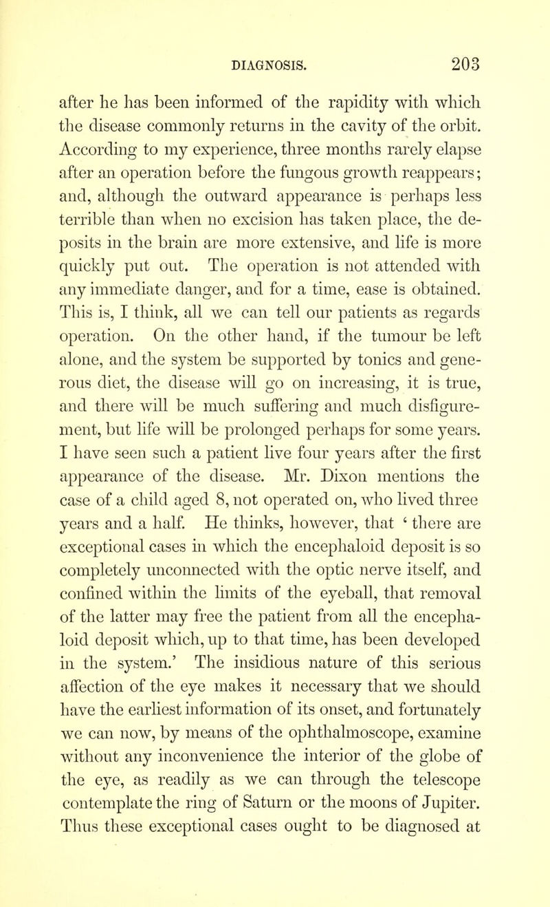 after he has been informed of the rapidity with which the disease commonly returns in the cavity of the orbit. According to my experience, three months rarely elapse after an operation before the fungous growth reappears; and, although the outward appearance is perhaps less terrible than when no excision has taken place, the de- posits in the brain are more extensive, and life is more quickly put out. The operation is not attended with any immediate danger, and for a time, ease is obtained. This is, I think, all we can tell our patients as regards operation. On the other hand, if the tumour be left alone, and the system be supported by tonics and gene- rous diet, the disease will go on increasing, it is true, and there will be much suffering and much disfigure- ment, but life will be prolonged perhaps for some years. I have seen such a patient live four years after the first appearance of the disease. Mr. Dixon mentions the case of a child aged 8, not operated on, who lived three years and a half. He thinks, however, that ' there are exceptional cases in which the encephaloid deposit is so completely unconnected with the optic nerve itself, and confined within the limits of the eyeball, that removal of the latter may free the patient from all the encepha- loid deposit which, up to that time, has been developed in the system.' The insidious nature of this serious affection of the eye makes it necessary that we should have the earliest information of its onset, and fortunately we can now, by means of the ophthalmoscope, examine without any inconvenience the interior of the globe of the eye, as readily as we can through the telescope contemplate the ring of Saturn or the moons of Jupiter. Thus these exceptional cases ought to be diagnosed at