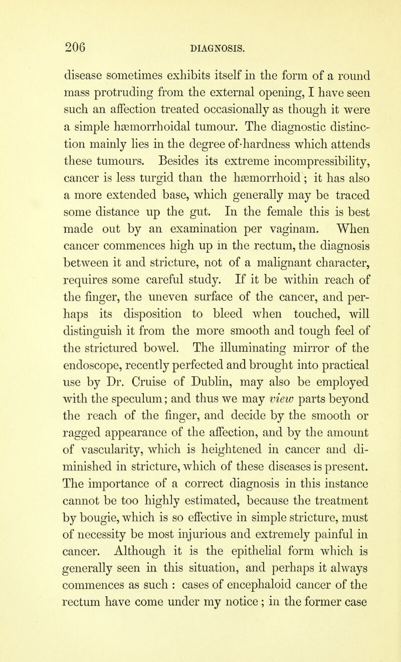 disease sometimes exhibits itself in the form of a round mass protruding from the external opening, I have seen such an affection treated occasionally as though it were a simple hemorrhoidal tumour. The diagnostic distinc- tion mainly lies in the degree of-hardness which attends these tumours. Besides its extreme incompressibility, cancer is less turgid than the hemorrhoid ; it has also a more extended base, which generally may be traced some distance up the gut. In the female this is best made out by an examination per vaginam. When cancer commences high up in the rectum, the diagnosis between it and stricture, not of a malignant character, requires some careful study. If it be within reach of the finger, the uneven surface of the cancer, and per- haps its disposition to bleed when touched, will distinguish it from the more smooth and tough feel of the strictured bowel. The illuminating mirror of the endoscope, recently perfected and brought into practical use by Dr. Cruise of Dublin, may also be employed with the speculum; and thus we may view parts beyond the reach of the finger, and decide by the smooth or ragged appearance of the affection, and by the amount of vascularity, which is heightened in cancer and di- minished in stricture, which of these diseases is present. The importance of a correct diagnosis in this instance cannot be too highly estimated, because the treatment by bougie, which is so effective in simple stricture, must of necessity be most injurious and extremely painful in cancer. Although it is the epithelial form which is generally seen in this situation, and perhaps it always commences as such : cases of encephaloid cancer of the rectum have come under my notice ; in the former case