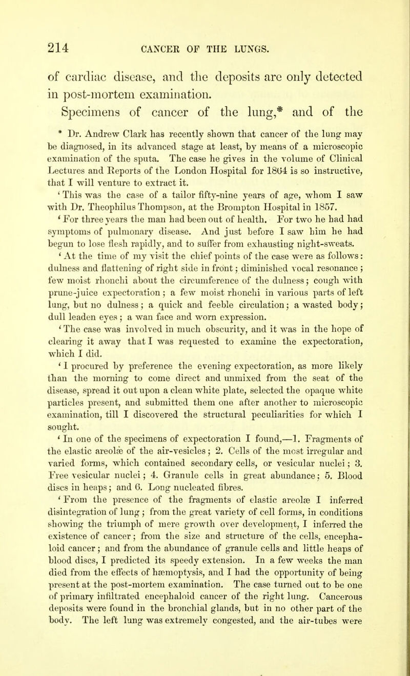 of cardiac disease, and the deposits arc only detected in post-mortem examination. Specimens of cancer of the lung,* and of the * Dr. Andrew Clark has recently shown that cancer of the lung may be diagnosed, in its advanced stage at least, by means of a microscopic examination of the sputa. The case he gives in the volume of Clinical Lectures and Reports of the London Hospital for 1804 is so instructive, that I will venture to extract it. ' This was the case of a tailor fifty-nine years of age, whom I saw with Dr. Theophilus Thompson, at the Brompton Hospital in 1857. 1 For three years the man had been out of health. For two he had had symptoms of pulmonary disease. And just before I saw him he had begun to lose flesh rapidly, and to suffer from exhausting night-sweats. ' At the time of my visit the chief points of the case were as follows: dulness and flattening of right side in front; diminished vocal resonance ; few moist rhonchi about the circumference of the dulness; cough with prune-juice expectoration; a few moist rhonchi in various parts of left lung, but no dulness; a quick and feeble circulation; a wasted body; dull leaden eyes ; a wan face and worn expression. ' The case was involved in much obscurity, and it was in the hope of clearing it away that I was requested to examine the expectoration, which I did. i 1 procured by preference the evening expectoration, as more likely than the morning to come direct and unmixed from the seat of the disease, spread it out upon a clean white plate, selected the opaque white particles present, and submitted them one after another to microscopic examination, till I discovered the structural peculiarities for which I sought. ' In one of the specimens of expectoration I found,—1, Fragments of the elastic areolae of the air-vesicles; 2. Cells of the most irregular and varied forms, which contained secondary cells, or vesicular nuclei; 3. Free vesicular nuclei; 4. Granule cells in great abundance; 5. Blood discs in heaps; and 6. Long nucleated fibres. ' From the presence of the fragments of elastic areolae I inferred disintegration of lung ; from the great variety of cell forms, in conditions showing the triumph of mere growth over development, I inferred the existence of cancer; from the size and structure of the cells, encepha- loid cancer j and from the abundance of granule cells and little heaps of blood discs, I predicted its speedy extension. In a few weeks the man died from the effects of haemoptysis, and I had the opportunity of being present at the post-mortem examination. The case turned out to be one of primary infiltrated encephaloid cancer of the right lung. Cancerous deposits were found in the bronchial glands, but in no other part of the body. The left lung was extremely congested, and the air-tubes were