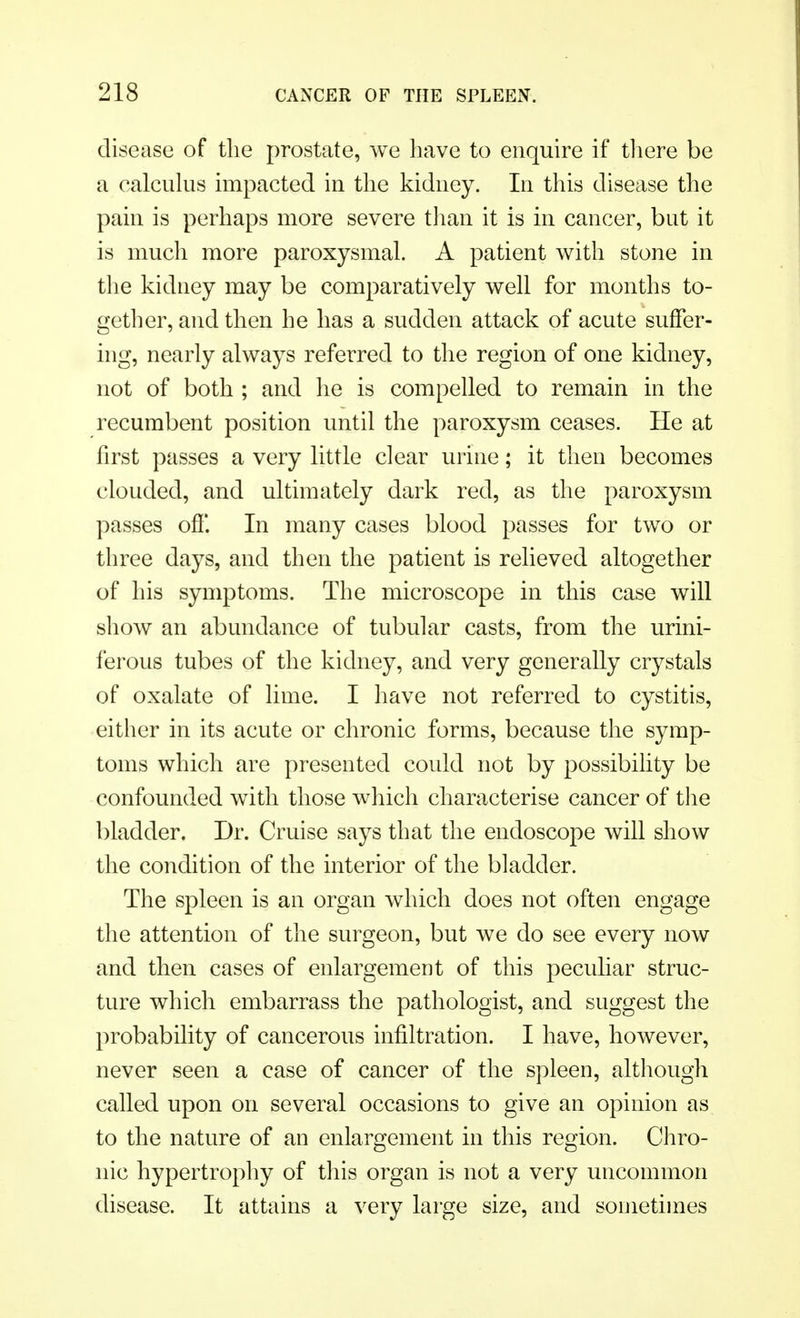 disease of the prostate, we have to enquire if there be a calculus impacted in the kidney. In this disease the pain is perhaps more severe than it is in cancer, but it is much more paroxysmal. A patient with stone in the kidney may be comparatively well for months to- gether, and then he has a sudden attack of acute suffer- ing, nearly always referred to the region of one kidney, not of both ; and he is compelled to remain in the recumbent position until the paroxysm ceases. He at first passes a very little clear urine; it then becomes clouded, and ultimately dark red, as the paroxysm passes off In many cases blood passes for two or three days, and then the patient is relieved altogether of his symptoms. The microscope in this case will show an abundance of tubular casts, from the urini- ferous tubes of the kidney, and very generally crystals of oxalate of lime. I have not referred to cystitis, either in its acute or chronic forms, because the symp- toms which are presented could not by possibility be confounded with those which characterise cancer of the bladder. Dr. Cruise says that the endoscope will show the condition of the interior of the bladder. The spleen is an organ which does not often engage the attention of the surgeon, but we do see every now and then cases of enlargement of this peculiar struc- ture which embarrass the pathologist, and suggest the probability of cancerous infiltration. I have, however, never seen a case of cancer of the spleen, although called upon on several occasions to give an opinion as to the nature of an enlargement in this region. Chro- nic hypertrophy of this organ is not a very uncommon disease. It attains a very large size, and sometimes