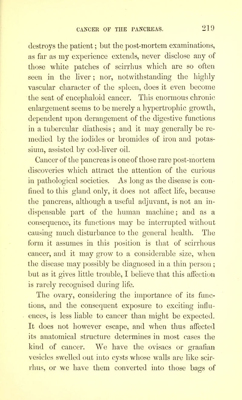 destroys the patient; but the post-mortem examinations, as far as my experience extends, never disclose any of those white patches of scirrhus which are so often seen in the liver; nor, notwithstanding the highly vascular character of the spleen, does it even become the seat of encephaloid cancer. This enormous chronic enlargement seems to be merely a hypertrophic growth, dependent upon derangement of the digestive functions in a tubercular diathesis ; and it may generally be re- medied by the iodides or bromides of iron and potas- sium, assisted by cod-liver oil. Cancer of the pancreas is one of those rare post-mortem discoveries which attract the attention of the curious in pathological societies. As long as the disease is con- fined to this gland only, it does not affect life, because the pancreas, although a useful adjuvant, is not an in- dispensable part of the human machine; and as a consequence, its functions may be interrupted without causing much disturbance to the general health. The form it assumes in this position is that of scirrhous cancer, and it may grow to a considerable size, when the disease may possibly be diagnosed in a thin person ; but as it gives little trouble, I believe that this affection is rarely recognised during life. The ovary, considering the importance of its func- tions, and the consequent exposure to exciting influ- ences, is less liable to cancer than might be expected. It does not however escape, and when thus affected its anatomical structure determines in most cases the kind of cancer. We have the ovisacs or graafian vesicles swelled out into cysts whose walls are like scir- rhus, or we have them converted into those bags of