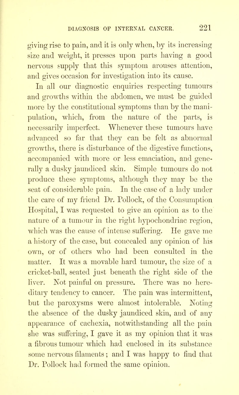 giving rise to pain, and it is only when, by its increasing size and weight, it presses upon parts having a good nervous supply that this symptom arouses attention, and gives occasion for investigation into its cause. In all our diagnostic enquiries respecting tumours and growths within the abdomen, we must be guided more by the constitutional symptoms than by the mani- pulation, which, from the nature of the parts, is necessarily imperfect. Whenever these tumours have advanced so far that they can be felt as abnormal growths, there is disturbance of the digestive functions, accompanied with more or less emaciation, and gene- rally a dusky jaundiced skin. Simple tumours do not produce these symptoms, although they may be the seat of considerable pain. In the case of a lady under the care of my friend Dr. Pollock, of the Consumption Hospital, I was requested to give an opinion as to the nature of a tumour in the right hypochondriac region, which was the cause of intense suffering. He gave me a history of the case, but concealed any opinion of his own, or of others who had been consulted in the matter. It was a movable hard tumour, the size of a cricket-ball, seated just beneath the right side of the liver. Not painful on pressure. There was no here- ditary tendency to cancer. The pain was intermittent, but the paroxysms were almost intolerable. Noting the absence of the dusky jaundiced skin, and of any appearance of cachexia, notwithstanding all the pain she was suffering, I gave it as my opinion that it was a fibrous tumour which had enclosed in its substance some nervous filaments ; and I was happy to find that Dr. Pollock had formed the same opinion.