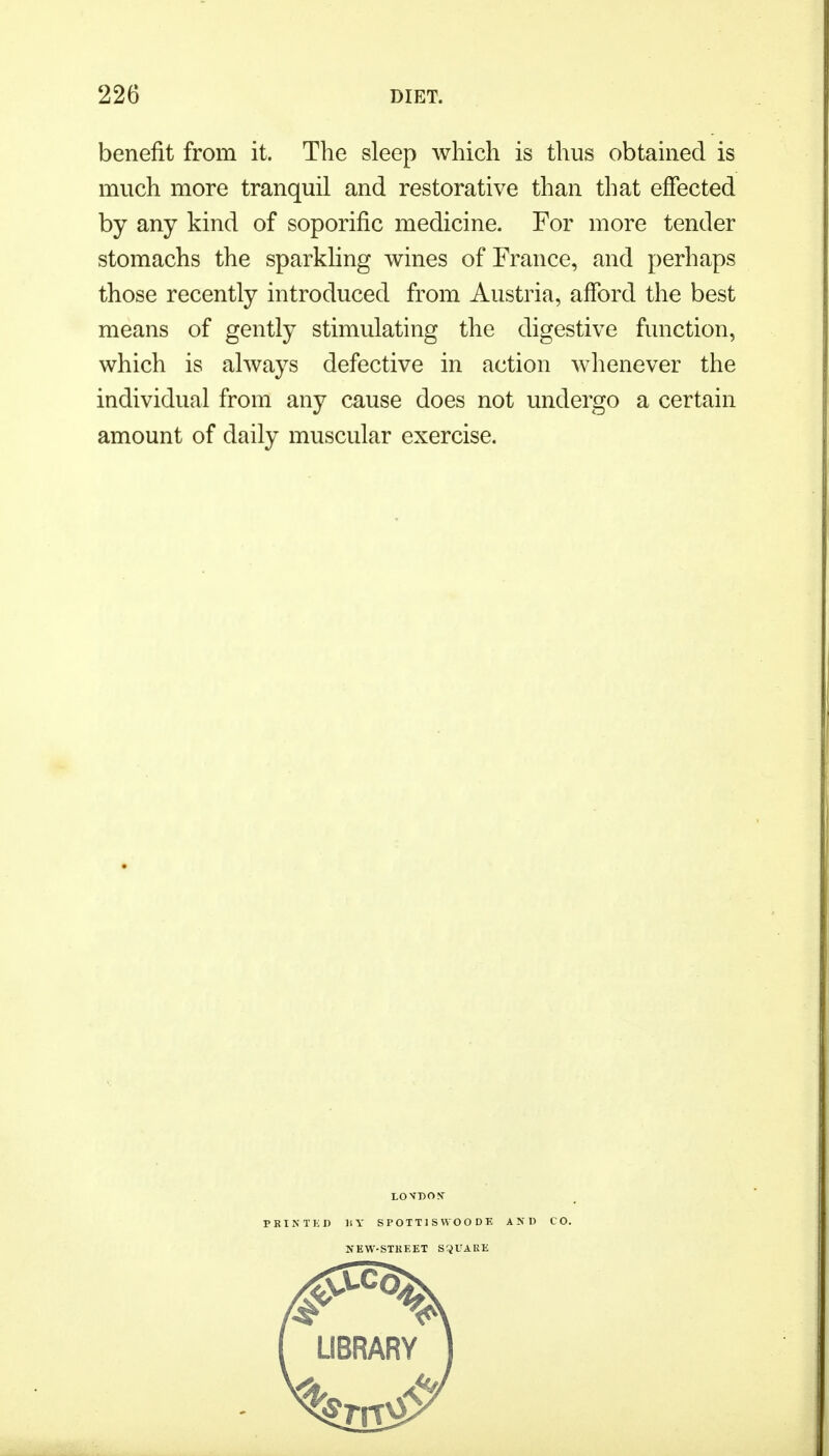 benefit from it. The sleep which is thus obtained is much more tranquil and restorative than that effected by any kind of soporific medicine. For more tender stomachs the sparkling wines of France, and perhaps those recently introduced from Austria, afford the best means of gently stimulating the digestive function, which is always defective in action whenever the individual from any cause does not undergo a certain amount of daily muscular exercise. LOVDON- PRINTED MY SPOTT1SWOODE AND CO. NEW-STREET SQUARE
