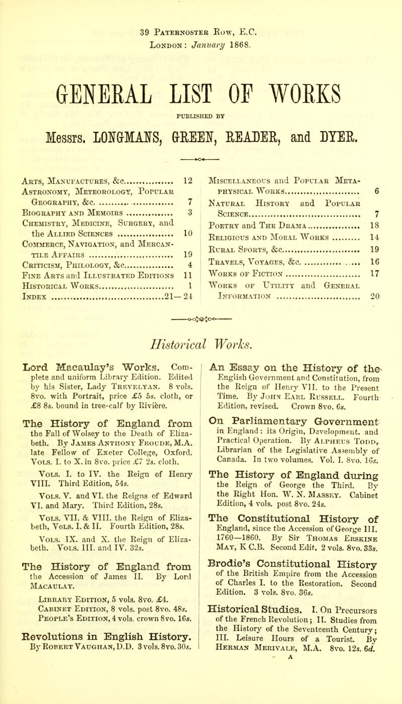 39 Paternoster Row, E.C. London: January 1868. GENERAL LIST OF WORKS PUBLISHED BY Messrs. LOI&MMS, GREEN, READER, and DYER. Arts, Manufactures, &c 12 Astronomy, Meteorology, Popular Geography, &c 7 Biography and Memoirs 3 Chemistry, Medicine, Surgery, and the Allied Sciences 10 Commerce, Navigation, and Mercan- tile Affairs 19 Criticism, Philology, &c 4 Fine Arts and Illustrated Editions 11 Historical Works 1 Index 21—24 Miscellaneous and Popular Meta- physical Works 6 Natural History and Popular Science 7 Poetry and The Drama 18 Religious and Moral Works 14 Rural Sports, &c 19 Travels, Voyages, &c ..... 16 Works of Fiction 17 Works of Utility and General Information 20 Historical Works. Lord Macaulay's Works. Com- plete and uniform Library Edition. Edited by his Sister, Lady Trkvelyan. 8 vols. 8vo. with Portrait, price £5 5s. cloth, or £8 8s. bound in tree-calf by Riviere. The History of England from the Fall of Wolsey to the Death of Eliza- beth. By James Anthony Froude, M.A. late Fellow of Exeter College, Oxford. Vols. I. to X. in 8vo. price £7 2s. cloth. Vols. I. to IV. the Reign of Henry VIII. Third Edition, 54s. Vols. V. and VI. the Reigns of Edward VI. and Mary. Third Edition, 28s. Vols. VII. & VIII. the Reign of Eliza- beth, Vols. I. & II. Fourth Edition, 28s. Vols. IX. and X. the Reign of Eliza- beth. Vols. III. and IV. 32s. The History of England from the Accession of James II. By Lord Macaulay. Library Edition, 5 vols. 8vo, £4. Cabinet Edition, 8 vols, post 8vo. 48s. People's Edition, 4 vols, crown 8vo. 16s. Revolutions in English History. By Robert Vaughan, D.D. 3 vols. 8vo. 30s. An Essay on the History of the English Government and Constitution, from the Reign of Henry VII. to the Present Time. By Joh\ Earl Russell. Fourth Edition, revised. Crown 8vo. 6s. On Parliamentary Government in England : its Origin, Development, and Practical Operation. By Alpheijs Todd, Librarian of the Legislative Assembly of Canada. In two volumes. Vol. I. 8vo. 16s. The History of England during the Reign of George the Third. By the Right Hon. W. N. Massey. Cabinet Edition, 4 vols, post 8vo. 24s. The Constitutional History of England, since the Accession of George III. 1760—1860. By Sir Thomas Erskine May, K C.B. Second Edit. 2 vols. 8vo. 33s. Brodie's Constitutional History of the British Empire from the Accession of Charles I. to the Restoration. Second Edition. 3 vols. 8vo. 36s. Historical Studies. I. On Precursors of the French Revolution; II. Studies from the History of the Seventeenth Century; III. Leisure Hours of a Tourist. By Herman Merivale, M.A. 8vo. 12s. 6d. a