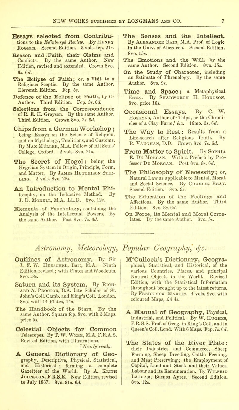 Essays selected from Contribu- tions to the Edinburgh Review. By Henry Rogers. Second Edition. 3 vols. fcp. 21s. Keason and \Faith, their Claims and Conflicts. By the same Author. New Edition, revised and extended. Crown 8vo. 6s. 6d. The Eclipse of Faith; or, a Visit to a Religious Sceptic. By the same Author. Eleventh Edition. Fcp. 5s. Defence of the Eclipse of Faith, by its Author. Third Edition. Fcp. 3s. 6d Selections from the Correspondence of R. E. H. Greyson. By the same Author. Third Edition. Crown 8vo. 7s. Qd. Chips from a Germ an Workshop ; being Essays on the Science of Religion, and on Mythologj, Traditions, and Customs. By Max Muller, M.A. Fellow of All Souls' College, Oxford. 2 vols. 8vo. 21s. The Secret of Hegel: being the Hegelian System in Origin, Principle, Form, and Matter. By James Hutchison Stir- ling. 2 vols. 8vo. 28s. An Introduction to Mental Phi- losophy, on the Inductive Method. By J. D. Morell, M.A. LL.D. 8vo. 12s. Elements of Psychology, containing the Analysis of the Intellectual Powers. By the same Author. Post 8vo. 7s. 6c?. The Senses and the Intellect. By Alexander Bain, M.A. Prof, of Logic in the Univ. of Aberdeen. Second Edition. 8vo. 15s. The Emotions and the Will, by the same Author. Second Edition. 8vo. 15s. On the Study of Character, including an Estimate of Phrenology. By the same Author. 8vo. 9s. Time and Space: a Metaphysical Essay. By Shadworth H. Hodgson. 8vo. price 16s. Occasional Essays. By C. W. Hoskyns, Author of' Talpa, or the Chroni- cles of a Clay Farm,' &c. 16mo. 5s. Zd. The Way to Rest: Results from a Life-search after Religious Truth, By R. Vaughan, D.D. Crown 8vo. 7s. 6d. From Matter to Spirit. By Sophia E. De Morgan. With a Preface by Pro- fessor De Morgan. Post 8vo. 8s. 6d. The Philosophy of Necessity; or, Natural Law as applicable to Mental, Moral, and Social Science. By Charles Bray. Second Edition. 8vo. 9s. The Education of the Feelings and Affections. By the same Author. Third Edition. 8vo. 3s. 6d. On Force, its Mental and Moral Corre- lates. By the same Author. 8vo. 5s. Astronomy, Meteorology, Popular Geography, Sfc. Outlines of Astronomy. By Sir J. F. W. Herschel, Bart, M.A. Ninth Edition, revised; with Plates and Woodcuts. 8vo. 18s. Saturn and its System. By Rich- ard A. Proctor, B.A. late Scholar of St. John's Coll. Camb. and King's Coll. London. 8vo. with 14 Plates, 14s. The Handbook of the Stars. By the same Author. Square fcp. 8vo. with 3 Maps, price 5s. Celestial Objects for Common Telescopes. By T. W. Webb, M.A. F.R.A.S. Revised Edition, with Illustrations. \_Nearly ready. A General Dictionary of Geo- graphy, Descriptive, Physical, Statistical, and Historical ; forming a complete Gazetteer of the World. By A. Keith Johnston, F.R.S.E. New Edition, revised to July 1867. 8vo. 31s. Qd. M'Culloeh's Dictionary, Geogra- phical, Statistical, and Historical, of the various Countries, Places, and principal Natural Objects in the World. Revised Edition, with the Statistical Information throughout brought up to the latest returns. By Frederick Martin. 4 vols. 8vo. with coloured Maps, £4 4s. A Manual of Geography, Physical, Industrial, and Political. By W. Hughes, F.R.G.S. Prof, of Geog. in King's Coll. and in Queen's Coll. Lond. With 6 Maps. Fcp. 7s. 6d. The States of the Elver Plate: their Industries and Commerce, Sheep Farming, Sheep Breeding, Cattle Feeding, and Meat Preserving; the Employment of Capital, Land and Stock and their Values, Labour and its Remuneration. By Wilfrid Latham, Buenos Ayres. Second Edition. 8vo. 12s.