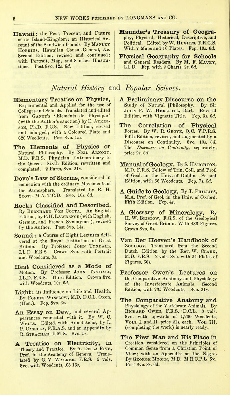 Hawaii: the Past, Present, and Future of its Is!and-Kingdom : an Historical Ac- count of the Sandw ich Tslands. By Manley Hopkins, Hawaiian Consul-General, &c. Second Edition, revised and continued; with Portrait, Map, and 8 other Illustra- tions. Post 8vo. 12s. 6rf. Maunder's Treasury of Geogra- phy, Physical, Historical, Descriptive, and Political. Edited by W. Hughes, F.R.G.S. With 7 Maps and 16 Plates. Fcp. 10s. Gd. Physical Geography for Schools and General Readers. By M. F. Maury, i LL.D. Fcp. with 2 Charts, 2s. Gd. Natural History a: Elementary Treatise on Physics, Experimental and Applied, for the use of Colleges and Schools. Translated and edited from Ganot's 'Elements de Physique' (with the Author's sanction) by E. Atkin- son, Ph.D. F.C.S. New Edition, revised and enlarged; with a Coloured Plate and 620 Woodcuts. Post 8vo. 15s. The Elements of Physics or Natural Philosophy. By Neil Arnott, M.D. F.R.S. Physician Extraordinary to the Queen. Sixth Edition, rewritten and completed. 2 Parts, 8vo. 21s. Dove'3 Law Of Storms, considered in connexion with the ordinary Movements of the Atmosphere. Translated by R. H. Scott, M.A. T.C.D. 8vo. 10s. Gd. Rocks Classified and Described. By Berniiard Von Cotta. An English Edition, by P. H.Lawrence (with English, German, and French Synonymes), revised by the Author. Post 8vo. 14s. Sound : a Course of Eight Lectures deli- vered at the Royal Institution of Great Britain. By Professor John Tyndall, LL.D. F.R.S. Crown 8vo. with Portrait and Woodcuts, 9s. Heat Considered as a Mode of Motion. By Professor John Tyndall, LL.D. F.R.S. Third Edition. Crown 8vo. with Woodcuts, 10s. Gd. Light: its Influence on Life and Health. By Forbes Winslow, M.D. D.C.L. Oxon. (Hon.). Fcp. 8vo. 6s. An Essay on Dew, and several Ap- pearances connected with it. By W. C. Wells. Edited, with Annotations, by L. P. Casella, F.R.A.S. and an Appendix by R. Strachan, F.M.S. 8vo. 5s. A Treatise on Electricity, in Theory and Practice. By A. De la Rive, Prof, in the Academy of Geneva. Trans- lated by C V. Walker, F.R.S. 3 vols. 8vo. with Woodcuts, £3 13s. I Popular Science. A Preliminary Discourse on the Study of Natural |Philosophy. By Sir John F. W. Herschel, Bart. Revised Edition, with Vignette Title. Fcp. 3s. Gd. The Correlation of Physical Forces. By W. R. Grove, Q.C. V.P.R.S. Fifth Edition, revised, and augmented by a Discourse on Continuity. 8vo. 10s. 6c?. The Discourse on Continuity, separately, price 2s. Gd Manual of Geology. ByS. Haughton, M.D. F.R.S. Fellow of Trin. Coll. and Prof, of Geol. in the Univ. of Dublin. Second Edition, with 66 Woodcuts. Fcp. 7s. Gd. A Guide to Geology. By J. Phillips, M.A. Prof, of Geol. in the Univ. of Oxford. Fifth Edition. Fcp. 4s. A Glossary of Mineralogy. By H. W. Bristow, F.G.S. of the Geological Survey of Great Britain. With 486 Figures. Crown 8vo. 6s. Van Der Hoeven's Handbook of Zoology. Translated from the Second Dutch Edition by the Rev. W. Clark, M.D. F.R.S. 2 vols. 8vo. with 24 Plates of Figures, 60s. Professor Owen's Lectures on the Comparative Anatomy and Physiology of the Invertebrate Animals Second Edition, with 235 Woodcuts. 8vo. 21s. The Comparative Anatomy and Physiology of the Vertebrate Animals. By Richard Owen, F.R.S. D.C.L. 3 vols. 8vo. with upwards of 1,200 Woodcuts. Vols. I. and II. price 21s. each. Vol. III. (completing the work) is nearly ready. The First Man and His Place in Creation, considered on the Principles of Common Sense'from a Christian Point of View; with an Appendix on the Negro. By George Moore, M.D. M.R.C.P.L- #c. Post 8vo. 8s. 6d.