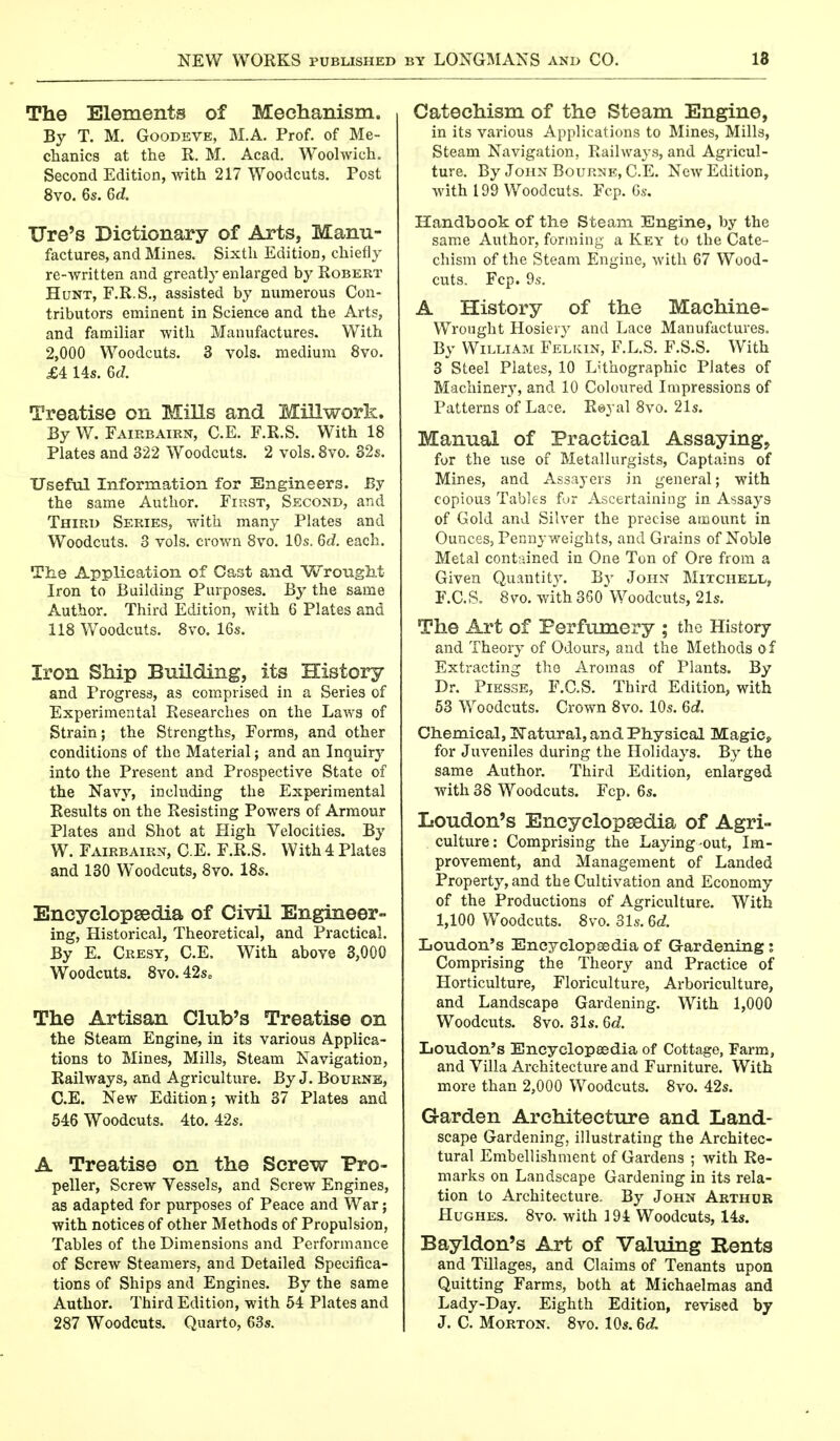 The Elements of Mechanism. By T. M. Goodeve, M.A. Prof, of Me- chanics at the R. M. Acad. Woolwich. Second Edition, with 217 Woodcuts. Post 8vo. 6s. 6cL Ore's Dictionary of Arts, Manu- factures, and Mines. Sixth Edition, chiefly re-written and greatly enlarged by Robert Hunt, F.R.S., assisted by numerous Con- tributors eminent in Science and the Arts, and familiar with Manufactures. With 2,000 Woodcuts. 3 vols, medium 8vo. £4 14s. 6cZ. Treatise on Mills and Millwork. By W. Fairbaikn, C.E. F.R.S. With 18 Plates and 322 Woodcuts. 2 vols. 8vo. 32s. Useful Information for Engineers. By the same Author. First, Second, and Third Series, with many Plates and Woodcuts. 3 vols, crown 8vo. 10s. 6c?. each. The Application of Cast and Wrought Iron to Building Purposes. By the same Author. Third Edition, with 6 Plates and 118 Woodcuts. 8vo. 16s. Iron Ship Building, its History and Progress, as comprised in a Series of Experimental Researches on the Laws of Strain; the Strengths, Forms, and other conditions of the Material; and an Inquiry into the Present and Prospective State of the Navy, including the Experimental Results on the Resisting Powers of Armour Plates and Shot at High Velocities. By W. Fairbairn, C.E. F.R.S. With 4 Plates and 130 Woodcuts, 8vo. 18s. Encyclopaedia of Civil Engineer- ing, Historical, Theoretical, and Practical. By E. Cresy, C.E. With above 3,000 Woodcuts. 8vo. 42s„ The Artisan Club's Treatise on the Steam Engine, in its various Applica- tions to Mines, Mills, Steam Navigation, Railways, and Agriculture. By J. Bourne, C.E. New Edition; with 37 Plates and 546 Woodcuts. 4to. 42s. A Treatise on the Screw Pro- peller, Screw Vessels, and Screw Engines, as adapted for purposes of Peace and War; with notices of other Methods of Propulsion, Tables of the Dimensions and Performance of Screw Steamers, and Detailed Specifica- tions of Ships and Engines. By the same Author. Third Edition, with 54 Plates and 287 Woodcuts. Quarto, 63s. Catechism of the Steam Engine, in its various Applications to Mines, Mills, Steam Navigation, Railways, and Agricul- ture. By John Bourne, C.E. New Edition, with 199 Woodcuts. Fcp. 6s. Handbook of the Steam Engine, by the same Author, forming a Key to the Cate- chism of the Steam Engine, with 67 Wood- cuts, Fcp. 9s. A History of the Machine- Wrought Hosiery and Lace Manufactures. By William Felkin, F.L.S. F.S.S. With 3 Steel Plates, 10 LUhographic Plates of Machinery, and 10 Coloured Impressions of Patterns of Lace. Royal 8vo. 21s. Manual of Practical Assaying, for the use of Metallurgists, Captains of Mines, and Assayers in general; with copious Tables for Ascertaining in Assays of Gold and Silver the precise amount in Ounces, Pennyweights, and Grains of Noble Metal contained in One Ton of Ore from a Given Quantity. By John Mitchell, F.C.S. 8vo. with 360*Woodcuts, 21s. The Art of Perfumery ; the History and Theory of Odours, and the Methods o f Extracting tho Aromas of Plants. By Dr. Piesse, F.C.S. Third Edition, with 53 Woodcuts. Crown 8vo. 10s. 6cZ. Chemical, Natural, and Physical Magic* for Juveniles during the Holidays. By the same Author. Third Edition, enlarged with 38 Woodcuts. Fcp. 6s. Loudon's Encyclopedia of Agri- culture: Comprising the Laying-out, Im- provement, and Management of Landed Property, and the Cultivation and Economy of the Productions of Agriculture. With 1,100 Woodcuts. 8vo. 31s. Gd. Loudon's Encyclopaedia of Gardening; Comprising the Theory and Practice of Horticulture, Floriculture, Arboriculture, and Landscape Gardening. With 1,000 Woodcuts. 8vo. 31s. 6d. Loudon's Encyclopaedia of Cottage, Farm, and Villa Architecture and Furniture. With more than 2,000 Woodcuts. 8vo. 42s. Garden Architecture and Land- scape Gardening, illustrating the Architec- tural Embellishment of Gardens ; with Re- marks on Landscape Gardening in its rela- tion to Architecture. By John Arthur Hughes. 8vo. with 194 Woodcuts, 14s. Bayldon's Art of Valuing Rents and Tillages, and Claims of Tenants upon Quitting Farms, both at Michaelmas and Lady-Day. Eighth Edition, revised by J. C. Morton. 8vo. 10s. 6d,