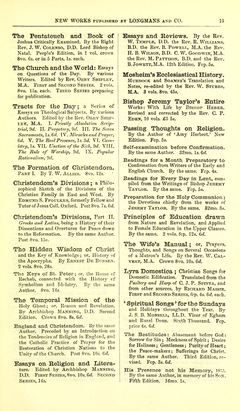 The Pentateuch and Book of Joshua Critically Examined. By the Right Rev. J. W. Colenso, D.D. Lord Bishop of Natal. People's Edition, in 1 vol. crown 8vo. 6s. or in 5 Parts, Is. each. The Church and the World: Essays on Questions of the Day. By various Writers. Edited by Rev. Orbv Shipley, M.A. First and Second Semes. 2 vols. 8vo. 15s. each. Third Series preparing for publication. Tracts for the Day; a Series of Essays on Theological Subjects. By various Authors. Edited by the Rev. Orry Ship- ley, M.A. I. Priestly Absolution Scrip- trial, 9d. II. Purgatory, 9d. III. The Seven Sacraments, Is. tid. IV. Miracles and Prayer, 6d. V. The Real Presence, ls.3d. VI. Casu- istry, Is. VII. Unction of the Sick, 9d. VIII. The Rule of Worship, 9d. IX. Popular Rationalism, 9d. The Formation of Christendom. Part I. By T. W. Allies. 8vo. 12s. Christendom's Divisions; a Philo- sophical Sketch of the Divisions of the Christian Family in East and West. By Edmund S. Ffoulkes, formerly Fellow and Tutor of Jesus Coll. Oxford. Post 8vo. 7s. 6d. Christendom's Divisions, Part II. Greeks and Latins, being a History of their Dissentions and Overtures for Peace down to the Reformation. By the same Author. Post 8vo. 15*. The Hidden Wisdom of Christ and the Key of Knowledge; or, History of the Apocrypha. By Ernest De Bunsen. 2 vols. 8vo. 28s. The Keys of St. Peter ; or, the House of Rechab, connected with the History cf Symbolism and Idolatry. By the same Author. 8vo. 14 s. The Temporal Mission of the Holy Ghost; or, Reason and Revelation. By Archbishop Manning, D.D. Second Edition. Crown 8vo. 8s. 6d. England and Christendom. By the same Author. Preceded by an Introduction on the Tendencies of Religion in England, and the Catholic Practice of Prayer for the Restoration of Christian Nations to the Unity of the Church. Post 8vo. 10s. 6d. Essays on Religion and Litera- ture. Edited by Archbishop Manning, D.D. First Series, 8vo. 10s. 6d. Second Series, 14s. Essays and Reviews. By the Rev. W. Temple, D.D. the Rev. R. Williams, B.D. the Rev. B. Powell, M.A. the Rev. H. B. Wilson, B.D. C. W. Goodwin, M.A. the Rev. M. Pattison, B.D. and the Rev. B. Jowett, M.A. 12th Edition. Fcp. 5s. Mosheim's Ecclesiastical History. Murdock and Soames's Translation and Notes, re-edited by the Rev. W. Stubbs, M.A. 3 vols. 8vo. 45s. Bishop Jeremy Taylor's Entire Works: With Life by Bishop Heber. Revised and corrected by the Rev. C. P. Eden, 10 vols. £5 5s. Passing Thoughts on Religion. By the Author of 'Amy Herbert.' New Edition. Fcp. 5s. Self-examination before Confirmation. By the same Author. 32mo. Is. 6d. Headings for a Month Preparatory to Confirmation from Writers of the Early and English Church. By the same. Fcp. 4s. Readings for Every Day in Lent, com- piled from the Writings of Bishop Jeremy Taylor. By the same. Fcp. 5s. Preparation for the Holy Communion; the Devotions chiefly from the works of Jeremy Taylor. By the same. 32mo. 3s. Principles of Education drawn from Nature and Revelation, and Applied to Female Education in the Upper Classes. By the same. 2 vols. fcp. 12s. 6d. The Wife's Manual; or, Prayers, Thoughts, and Songs on Several Occasions of a Matron's Life. By the Rev. W. Cal- vert, M.A. Crown 8vo. 10s. 6d. Lyra Domestica ; Christian Songs for Domestic Edification. Translated from the Psaltery and Harp of C. J. P. Spitta, and from other sources, by Richard Massie. First and Second Series, fcp. 4s. 6d. each. ' Spiritual Songs' for the Sundays and Holidays throughout the Year. By J. S. B. Monsell, LL.D. Vicar of Egham and Rural Dean. Sixth Thousand. Fcp. price 4s. 6c?. The Beatitudes: Abasement before God: Sorrow for Sin ; Meekness of Spirit; Desire for Holiness; Gentleness; Purity of Heart; the Peace-makers; Sufferings for Christ. By the same Author. Third Edition, re- vised. Fcp. 3s. 6d. His Presence not his Memory, 1855. By the same Author, in memory of his Sox. Fifth Edition. 16mo. is.