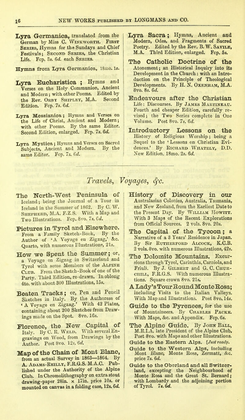 Lyra Germanica, translated from the German by Miss C. Winkworth. First Series, Hymns for tho Sundays and Chief Festivals; Second Series, the Christian Life. Fcp. 3s. 6<2. each Series. Hymns from Lyra Germanica, l8mo. Is. Lyra Eucharistica ; Hymns and Verses on the Holy Communion, Ancient and Modern; with other Poems. Edited by the Rev. Orby Shipley, M.A. Second Edition. Fcp. 7s. 6c?. Lyra Messianiea; Hymns and Verses on the Life of Christ, Ancient and Modern; with other Poems. By the same Editor. Second Edition, enlarged. Fcp. 7s. 6d. Lyra Mystica; Hymns and Verses on Sacred Subjects, Ancient and Modern. By the same Editor. Fcp. 7s. 6<7. Lyra Sacra; Hymns, Ancient and Modern, Odes, and Fragments of Sacred Poetry. Edited by the Rev. B. W. Savile, M.A Third Edition, enlarged. Fcp. 5s. The Catholic Doctrine of the Atonement; an Historical Inquiry into its Development in the Church: with an Intro- duction on the Principle of Theological Developments. By H. N. Oxenham, M.A. 8vo. 8s. Qd. Endeavours after the Christian Life: Discourses. By James Martineau. Fourth and cheaper Edition, carefully re- vised; the Two Series complete in One Volume. Post 8vo. 7s. Qd. Introductory Lessons on the History of Religious Worship; being a Sequel to the ' Lessons on Christian Evi- dences.' By Richard Whately, D.D. New Edition. 18mo. 2s. 6d. Travels, Voyages, <fyc. The North-West Peninsula of Iceland; being the Journal of a Tour in Iceland in the Summer of 1862. By C. W. Shepherd, M.A. F.Z.S. With a Map and Two Illustrations. Fcp. 8vo. 7s. Gd. Pictures in Tyrol and Elsewhere. From a Family Sketch-Book, By the Author of 'A Voyage en Zigzag,' &c. Quarto, with numerous Illustrations, 2 Is. How we Spent the Summer; or, a Voyage en Zigzag in Switzerland and Tyrol with some Members of the Alpine Club. From the Sketch-Book of one of the Party. Third Edition, re-drawn. Inobiong 4to. with about 300 Illustrations, 15s. Beaten Tracks; or, Pen and Pencil Sketches in Italy. By the Authoress of ' A Voyage en Zigzag.' With 42 Plates, containing about 200 Sketches from Draw- ings made on the Spot. 8vo. 16s. Florence, the New Capital of Italy. By C. R. Weld. With several En- gravings on Wood, from Drawings by the Author. Post 8vo. 12s. 6d. Map of the Chain of Mont Blanc, from an actual Survey in 1863—1864. By A. Adams-Reilly, F.R.G.S. M.A.C. Pub- lished under the Authority of the Alpine Club. In Chromolithography on extra stout drawing-paper 28in. x 17in. price 10s. or mounted on canvas in a folding case, 12s. 6d. History of Discovery in our Australasian Colonies, Australia, Tasmania, and New Zealand, from the Earliest Date to the Present Day. By William Howitt. With 3 Maps of the Recent Explorations from Official Sources. 2 vols. 8vo. 20s. The Capital of the Tycoon; a Narrative of a 3 Years' Residence in Japan. By Sir Rutherford Alcock, K.C.B. 2 vols. 8vo. with numerous Illustrations, 42s. The Dolomite Mountains. Excur- sions through Tyrol, Carinthia, Carniola,and Friuli. By J. Gilbert and G. C. Chur- chill, F.R.G.S. With numerous Illustra- tions. Square crown 8vo. 21s. A Lady's Tour Hound Monte Kosa; including Visits to the Italian Valleys. With Map and Illustrations. Post 8vo, 14s. Guide to the Pyrenees, for the use of Mountaineers. By Charles Packe. With Maps, &c. and Appendix. Fcp. 6s. The Alpine Guide. By John Ball, M.R.I.A. late President of the Alpine Club, Post 8vo. with Maps and other Illustrations. G-uide to the Eastern Alps, [Just ready. Guide to the Western Alps, including Mont Blanc, Monte Rosa, Zermatt, &c. price 7s. Qd. Guide to the Oborland and all Switzer- land, excepting the Neighbourhood of Monte Rosa and the Great St. Bernard; with Lombardy and the adjoining portion of Tyrol. 7s. M.