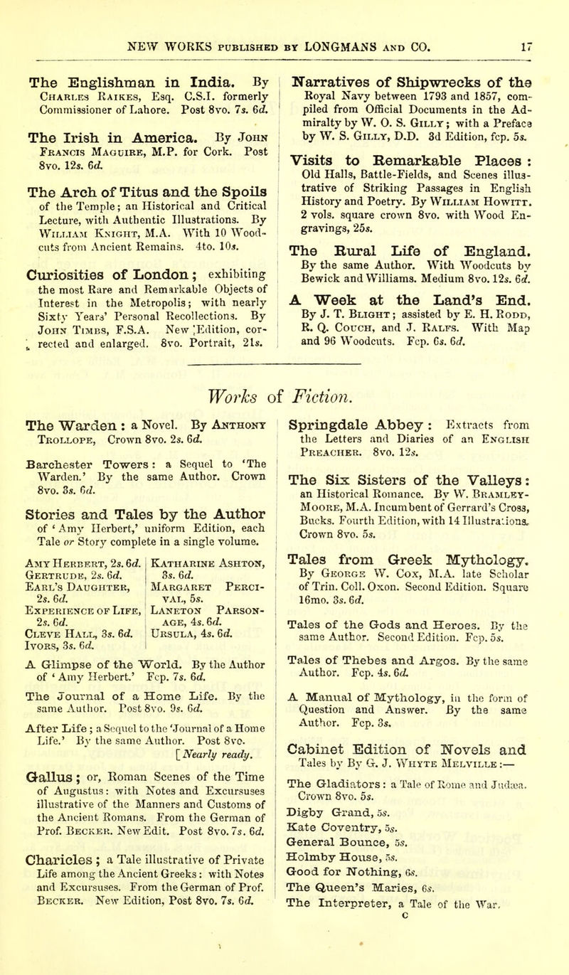 The Englishman in India. By Charles Raikes, Esq. C.S.I, formerly Commissioner of Lahore. Post 8vo. 7s. 6c?. The Irish in America. By John Francis Maguire, M.P. for Cork. Post 8vo. 12s. 6c?. The Arch of Titus and the Spoils of the Temple; an Historical and Critical Lecture, with Authentic Illustrations. By William Knight, M.A. With 10 Wood- cuts from Ancient Remains. 4to. 10s. Curiosities of London; exhibiting the most Rare and Remarkable Objects of Interest in the Metropolis; with nearly Sixty Years' Personal Recollections. By John Times, F.S.A. New ^Edition, cor- u reeled and enlarged. 8vo. Portrait, 21s. Narratives of Shipwrecks of the Royal Navy between 1793 and 1857, com- piled from Official Documents in the Ad- miralty by W. O. S. Gilly ; with a Preface by W. S. Gilly, D.D. 3d Edition, fcp. 5s. Visits to Remarkable Places : Old Halls, Battle-Fields, and Scenes illus- trative of Striking Passages in English History and Poetry. By William Howitt. 2 vols, square crown 8vo. with Wood En- gravings, 25s. The Rural Life of England. By the same Author. With Woodcuts by Bewick and Williams. Medium 8vo. 12s. Gd. A Week at the Land's End. By J. T. Blight ; assisted by E. H. Rood, R. Q. Couch, and J. Ralfs. With Map and 96 Woodcuts. Fcp. Cs. 6c?. Works oi The Warden : a Novel. By Anthony Trollope, Crown 8vo. 2s. 6c?. Barchester Towers: a Sequel to 'The Warden.' By the same Author. Crown 8yo. 3s. 6c?. Stories and Tales by the Author of ' Amy Herbert,' uniform Edition, each Tale or Story complete in a single volume. Amy Herbert, 2s. Gd. j Katharine Ashton, i Gertrude, 2s. 6c?. 3s. 6c?. Earl's Daughter, ; Margaret Perci- i 2s. 6c?. val, 5s. Experience of Life, Laneton Parson- 2s. Gd. age, 4s. 6c?. Cleve Hall, 3s. 6c?. Ursula, 4s. 6c?. Ivors, 3s. 6c?. A Glimpse of the World. By the Author of ' Amy Herbert.' Fcp. 7s. 6c?. The Journal of a Home Life. By the same Author. Post 8vo. 9s. Gc?. After Life ; a Sequel to the 'Journal of a Home Life.' By the same Author. Post 8vo. [Nearly ready. j Gallus; or, Roman Scenes of the Time of Augustus: with Notes and Excursuses illustrative of the Manners and Customs of the Ancient Romans. From the German of Prof. Becker. New Edit. Post 8vo. 7s. 6c?. Charieles ; a Tale illustrative of Private Life among the Ancient Greeks: with Notes and Excursuses. From the German of Prof. Becker. New Edition, Post 8vo. 7s. 6c?. Fiction. Springdale Abbey : Extracts from the Letters and Diaries of an English Preacher. 8vo. 12s. The Six Sisters of the Valleys: an Historical Romance. By W. Bramley- Moore, M.A. Incumbent of Gerrard's Cross, Bucks. Fourth Edition, with 14 Illustrations, Crown 8vo. 5s. Tales from Greek Mythology. By George W. Cox, M.A. late Scholar of Trin. Coll. Oxon. Second Edition. Square 16mo. 3s. 6c?. Tales of the Gods and Heroes. By the same Author. Second Edition. Fcp. 5s. Tales of Thebes and Argos. By the same Author. Fcp. 4s. 6c?. A Manual of Mythology, in the form of Question and Answer. By the same Author. Fcp. 3s. Cabinet Edition of Hovels and Tales by By G. J. Whyte Melville :— The Gladiators : a Tale of Rome and Judaea. Crown 8vo. 5s. Digby Grand, 5s. Kate Coventry, 5s. General Bounce, 5s. Holmby House, 5s. Good for Nothing, 6s. The Queen's Maries, 6s. The Interpreter, a Tale of the War,