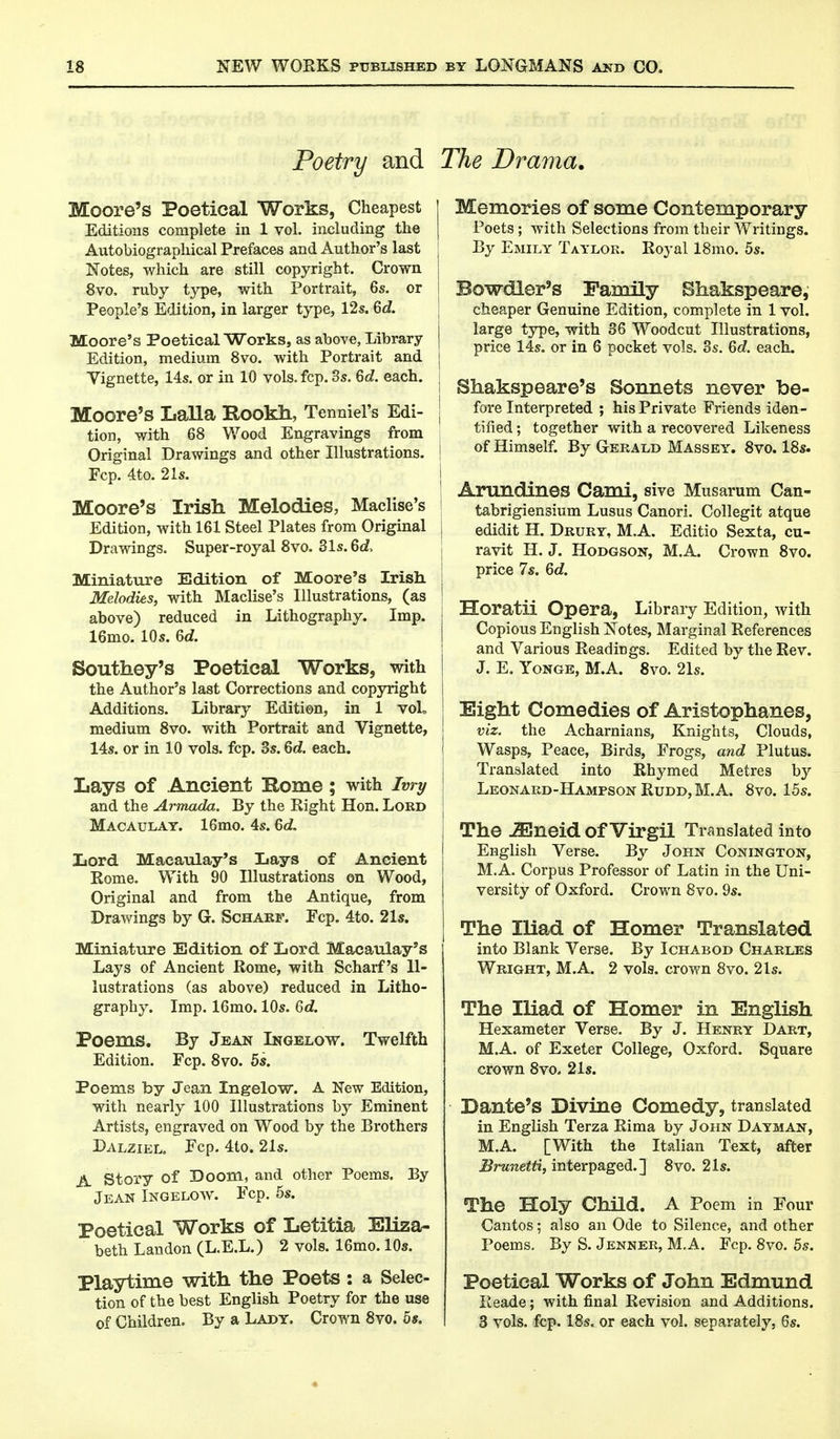 Poetry and Moore's Poetical Works, Cheapest Editions complete in 1 vol. including the Autobiographical Prefaces and Author's last Notes, which are still copyright. Crown 8vo. ruby type, with Portrait, 6s. or People's Edition, in larger type, 12s. Qd. Moore's Poetical Works, as above, Library Edition, medium 8vo. with Portrait and Vignette, 14s. or in 10 vols. fcp. 3s. 6d. each. Moore's Lalla R-OOkh, Tenniel's Edi- tion, with 68 Wood Engravings from Original Drawings and other Illustrations. Fcp. 4to. 21s. Moore's Irish Melodies, Maclise's Edition, with 161 Steel Plates from Original Drawings. Super-royal 8vo. 31s. 6d, Miniature Edition of Moore's Irish Melodies, with Maclise's Illustrations, (as above) reduced in Lithography. Imp. 16mo. 10s. 6d. Southey's Poetical Works, with the Author's last Corrections and copyright Additions. Library Edition, in 1 voL medium 8vo. with Portrait and Vignette, 14s. or in 10 vols. fcp. 3s. 6d. each. Lays of Ancient Rome; with Ivry and the Armada. By the Right Hon. Lord Macaulay. 16mo. 4s. 6c?, Lord Macaulay's Lays of Ancient Rome. With 90 Illustrations on Wood, Original and from the Antique, from Drawings by G. Scharf. Fcp. 4to. 21s. Miniature Edition of Lord Macaulay's Lays of Ancient Rome, with Scharf's Il- lustrations (as above) reduced in Litho- graphy. Imp. 16mo. 10s. 6d. Poems. By Jean Ingelow. Twelfth Edition. Fcp. 8vo. 5s. Poems by Jean Ingelow. A New Edition, with nearly 100 Illustrations by Eminent Artists, engraved on Wood by the Brothers Dalziel. Fcp. 4to. 21s. A Story of Doom, and other Poems. By Jean Ingelow. Fcp. 5s. Poetical Works of Letitia Eliza- beth Landon (L.E.L.) 2 vols. 16mo. 10s. Playtime with the Poets : a Selec- tion of the best English Poetry for the use of Children. By a Lady. Crown 8vo. 5*. The Drama. Memories of some Contemporary Poets; with Selections from their Writings. By Emily Taylor. Royal 18mo. 5s. Bowdler's Family Shakspeare, cheaper Genuine Edition, complete in 1 vol. large type, with 36 Woodcut Illustrations, price 14s. or in 6 pocket vols. 3s. 6d. each. I Shakspeare's Sonnets never be- fore interpreted ; his Private Friends iden- tified ; together with a recovered Likeness i of Himself. By Gerald Massey. 8vo. 18s. Arundines Caml, sive Musarum Can- tabrigiensium Lusus Canori. Collegit atque I edidit H. Drury, M.A. Editio Sexta, cu- ravit H. J. Hodgson, M.A. Crown 8vo. price 7s. 6d. \ Horatii Opera, Library Edition, with j Copious English jSTotes, Marginal References and Various Readings. Edited by the Rev. J. E. Yonge, M.A. 8vo. 21s. Eight Comedies of Aristophanes, viz. the Acharnians, Knights, Clouds, Wasps, Peace, Birds, Frogs, and Plutus. Translated into Rhymed Metres by Leonard-HampsonRudd,M.A. 8vo. 15s. j The JEneid of Virgil Translated into English Verse. By John Conington, M.A. Corpus Professor of Latin in the Uni- versity of Oxford. Crown 8vo. 9s. The Iliad of Homer Translated into Blank Verse. By Ichabod Charles Wright, M.A. 2 vols, crown 8vo. 2Is. The Iliad of Homer in English Hexameter Verse. By J. Henry Dart, M.A. of Exeter College, Oxford. Square crown 8vo. 21s. Dante's Divine Comedy, translated in English Terza Rima by John Dayman, M.A. [With the Italian Text, after Brunetti, interpaged.] 8vo. 21s. The Holy Child. A Poem in Four Cantos; also an Ode to Silence, and other Poems. By S. Jenner, M.A. Fcp. 8vo. 5s. Poetical Works of John Edmund Reade; with final Revision and Additions. 3 vols. fcp. 18s. or each vol. separately, 6s.