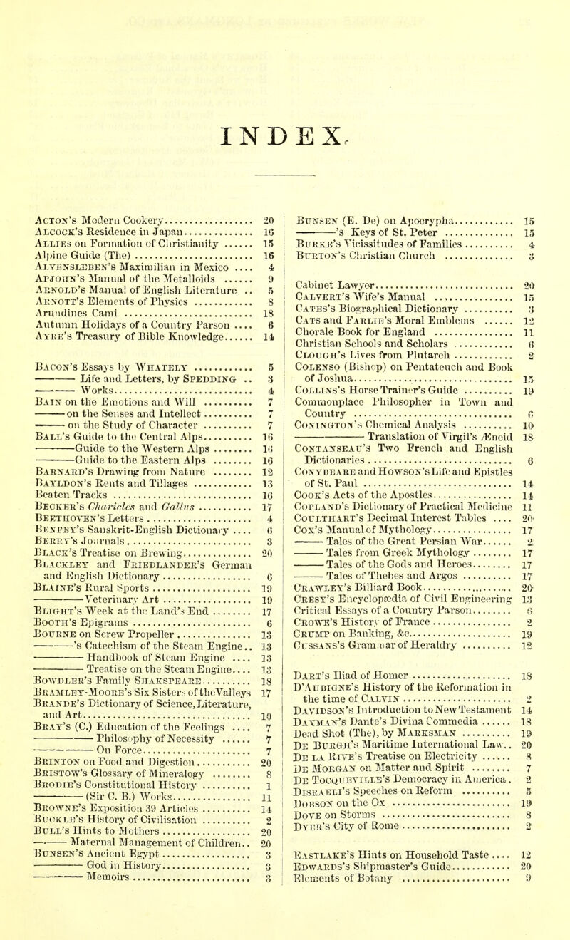 INDEX Acton's Modern Cookery Alcocx's Residence in Japan Allies on Formation of Christianity Alpine Guide (The) Alvensleben's Maximilian in Mexico Apjohk's Manual of the Metalloids Ak.nold'8 Manual of English Literature .. Aknott's Elements of Physics Arundines Cami Autumn Holidays of a Country Parson .... Ayre's Treasury of Bible Knowledge Bacon's Essays by Whately ■ Life and Letters, by Spedding .. Works Bain on the Emotions and Will on the Senses and Intellect on the Study of Character Ball's Guide to the Central Alps ■—■ Guide to the Western Alps Guide to the Eastern Alps Barnard's Drawing from Nature Bayldon's Rents and Tillages Beaten Tracks Becker's Charities and Gallus Beethoven's Letters Benfey's Sanskrit-English Dictionary Berry's Journals Black's Treatise on Brewing Blackley and Friedlandee's German and English Dictionary Blaine's Rural Sports ■ — Veterinary Art Blight's Week at the Land's End Booth's Epigrams Bourne on Screw Propeller —'s Catechism of the Steam Engine.. ■ Handbook of Steam Engine Treatise on the Steam Engine Bowdler's Family Shakspeare Bramley-Moore's Six Sisters of the Valleys Brande's Dictionary of Science, Literature, and Art Bray's (C.) Education of the Feelings Philos' >phy of Necessity On Force Brinton on Food and Digestion Bristow's Glossary of Mineralogy Brodie's Constitutional History (Sir C. B.) Works Browne's Exposition 39 Articles Buckle's History of Civilisation Bull's Hints to Mothers Maternal Management of Children.. Bunsen's Ancient Egypt God in History Memoirs 20 ■ Bunsen (E. De) on Apocrypha 15 16 's Keys of St. Peter 15 15 Burke's Vicissitudes of Families 4> 16 ! Burton's Christian Church 3 4 j _ i Cabinet Lawyer 20 8 j Calvert's Wife's Manual 15 -^g j Cates's Biographical Dictionary 3 6 j Cats and Farlie's Moral Emblems 12 j Chorale Book for England 11 Christian Schools and Scholars 6 I Clough's Lives from Plutarch 2' 5 j Colenso (Bishop) on Pentateuch and Book 3 j of Joshua 15 4 j Collins's Horse Trainer's Guide 19 7 j Commonplace Philosopher in Town and 7 J Country c, 7 j Conington's Chemical Analysis 10 16 J Translation of Virgil's /Eneid IS 10 Contanseau's Two French and English 16 Dictionaries 6 12 Conybeare and HowsoN'sLife and Epistles 13 j of St. Paul 14 16 j Cook's Acts of t he Apostles 11 17 i Copland's Dictionary of Practical Medicine 11 4 ! Coultiiart's Decimal Interest Tables 20' 6 Cox's Manual of Mythology 17 3 Tales of the Great Persian Wrar i 20 I Tales from Greek Mythology 17 Tales of the Gods and Heroes 17 6 j Talcs of Thebes and Argos 17 19 Crawley's Billiard Book 20 19 j Cresy's Encyclopedia of Civil Engineering 13 17 j Critical Essays of a Country Parson « 6 j Crowe's History of France 2 13 Crump on Banking, &c 19 13 Cuss ans's Gram mar of Heraldry 12 13 Dart's Iliad of Homer 18 ,„ D'Aubigne's History of the Reformation in the time of Calvin 2 Davidson's Introduction toNewTestament 14 ^ Dayman's Dante's Divina Commeclia 18 1 Dead Shot (The), by Marksman 19 „ De Burgh's Maritime International Law.. 20 2. De la Rive's Treatise on Electricity 8 o i De Morgan on Matter and Spirit 7 .? I De Tocqxteyille's Democracy in America. 2 ,| j Disraeli's Speeches on Reform 5 IT ! Dobson on the Ox 19 9 i Dove on Storms 8 9J | Dyer's City of Rome 2 20 3 j Eastlake's Hints on Household Taste .... 12 3 j Edwards's Shipmaster's Guide 20 3 j Elements of Botany 9