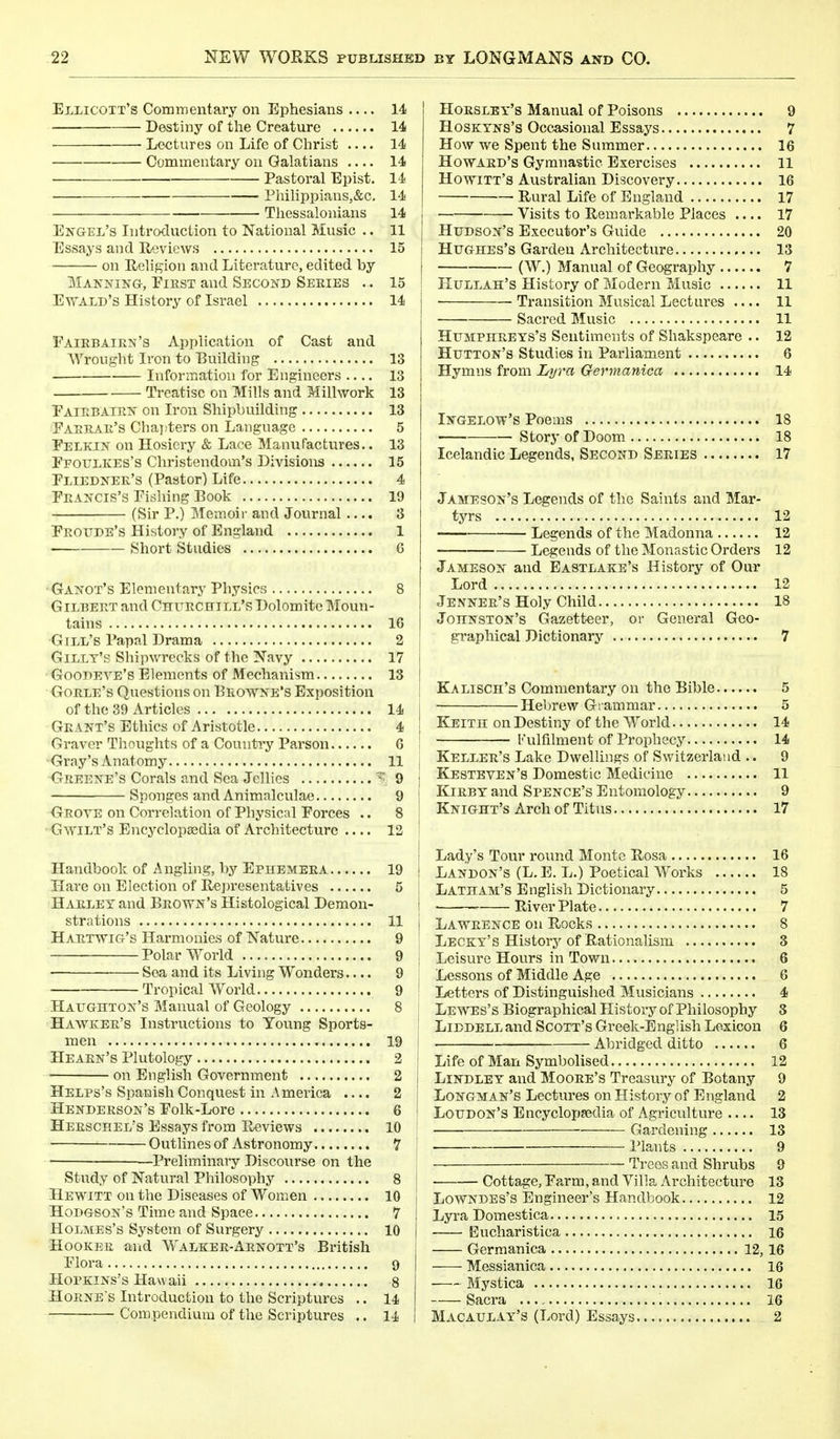 ElIjICOTT'S Commentary on Ephesians 14 Destiny of the Creature 14 Lectures on Life of Christ .... 14 Commentary on Galatians .... 14 Pastoral Epist. 14 Philippians,&c. 14 Thessalonians 14 Engel's Introduction to National Music .. 11 Essays and Reviews 15 on Religion and Literature, edited by Manning, Eiest and Second Series .. 15 Ewald's History of Israel 14 Eairbairn's Application of Cast and Wrought Iron to Building 13 Information for Engineers .... 13 Treatise on Mills and Millwork 13 Eairbairn on Iron Shipbuilding 13 Eabrar's Chapters on Language 5 Eelkin on Hosiery & Lace Manufactures.. 13 Ffoulkes's Christendom's Divisions 15 Eliedner's (Pastor) Life 4 Francis's Pishing Book 19 (Sir P.) Memoir and Journal .... 3 Eroude's History of England 1 Short Studies G Ganot's Elementary Physics 8 Gilbert and Churchill's Dolomite Moun- tains 16 Gill's Papal Drama 2 Gillt's Shipwrecks of the Navy 17 Goodeve's Elements of Mechanism 13 Gorle's Questions on Browne's Exposition of the 39 Articles 14 Grant's Ethics of Aristotle 4 Graver Thoughts of a Country Parson 6 Gray's Anatomy 11 Greene's Corals and Sea Jellies ? 9 Sponges and Animalculae 9 Grove on Correlation of Physical Eorces .. 8 Gwilt's Encyclopaedia of Architecture .... 12 Handbook of Angling, by Ephemera 19 Hare on Election of Representatives 5 Harley and Brown's Histological Demon- strations 11 Hartwig's Harmonies of Nature 9 Polar World 9 Sea and its Living Wonders.... 9 Tropical World 9 Haughton's Manual of Geology 8 Hawker's Instructions to Young Sports- men 19 Hearn's Plutology 2 ■ on English Government 2 Helps's Spanish Conquest in America .... 2 Henderson's Eolk-Lore 6 Heeschel's Essays from Reviews 10 Outlines of Astronomy 7 —Preliminary Discourse on the Study of Natural Philosophy 8 Hewitt on the Diseases of Women 10 Hodgson's Time and Space 7 Holmes's System of Surgery 10 Hooker and Walker-Arnott's British Elora 9 Hopkins's Hawaii 8 Horne's Introduction to the Scriptures .. 14 Compendium of the Scriptures .. 14 Horsley's Manual of Poisons 9 Hoskyns's Occasional Essays 7 How we Spent the Summer 16 Howard's Gymnastic Exercises 11 Howitt's Australian Discovery 16 Rural Life of England 17 Visits to Remarkable Places .... 17 Hudson's Executor's Guide 20 Hughes's Garden Architecture 13 (W.) Manual of Geography 7 Hullah's History of Modern Music 11 ■ Transition Musical Lectures .... 11 Sacred Music 11 Humphreys's Sentiments of Shakspeare .. 12 Hutton's Studies in Parliament 6 Hymns from Lyra Germanica 14 Ingelow's Poems 18 Story of Doom 18 Icelandic Legends, Second Series 17 Jameson's Legends of the Saints and Mar- tyrs 12 Legends of the Madonna 12 Legends of the Monastic Orders 12 Jameson and Eastlake's History of Our Lord 12 Jenner's Holy Child 18 Johnston's Gazetteer, or General Geo- graphical Dictionary 7 Kalisch's Commentary on the Bible 5 I Hebrew Grammar 5 i Keith on Destiny of the World 14 ; Fulfilment of Prophecy 14 ! Keller's Lake Dwellings of Switzerland .. 9 J Kesteven's Domestic Medicine 11 I Kirby and Spence's Entomology 9 Knight's Arch of Titus 17 ! Lady's Tour round Monte Rosa 16 I Landon's (L.E. L.) Poetical Works 18 1 Latham's English Dictionary 5 j River Plate 7 j Lawrence on Rocks 8 Lecky's History of Rationalism 3 | Leisure Hours in Town 6 ; Lessons of Middle Age 6 Letters of Distinguished Musicians 4 ; Lewes's Biographical History of Philosophy 3 ' Liddell and Scott's Greek-English Lexicon 6 Abridged ditto 6 1 Life of Man Symbolised 12 j Lindley and Moore's Treasury of Botany 9 Longman's Lectures on History of England 2 Loudon's Encyclopaedia of Agriculture .... 13 ■ Gardening 13 ■ Plants 9 Trees and Shrubs 9 Cottage, Earm, and Villa Architecture 13 Lowndes's Engineer's Handbook 12 Lyra Domestica 15 -— Eucharistica 16 Germanica 12,16 Messianica 16 Mystica 16 Sacra 16 Macaulay's (Lord) Essays 2