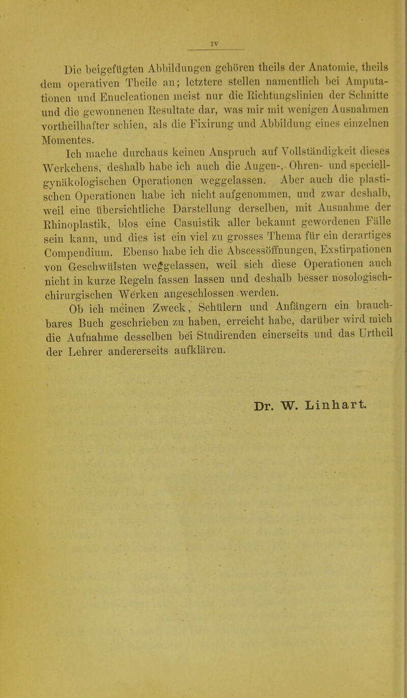 Die beigefugten Abbildungen gehören theils der Anatomie, theils dem operativen Thcile an; letztere stellen namentlich l)ei Amputa- tionen und Enucleatiouen meist nur die Richtungsliuien der Schnitte und die gewonnenen Resultate dar, was mir mit wenigen Ausnahmen vortheilhafter schien, als die Fixirung und Abbildung eines einzelnen Momentes. Ich mache durchaus keinen Anspruch auf Vollständijikeit dieses Werkchens, deshalb habe ich auch die Augen-, Ohren- und speciell- gynäkologischen Operationen weggelassen. Aber auch die plasti- schen Operationen habe ich nicht aufgenommen, und zwar deshalb, weil eine übersichtliche Darstellung derselben, mit Ausnahme der Rhinoplastik, blos eine Casuistik aller bekannt gewordenen Fälle sein kann, und dies ist ein viel zu grosses Thema für ein derartiges Compendium. Ebenso habe ich die Abscessöffnungen, Exstirpationen von Geschwülsten weggelassen, weil sich diese Operationen auch nicht in kurze Regeln fassen lassen und deshalb besser nosologisch- chirurgischen Werken angeschlossen werden. Ob ich meinen Zweck, Schülern und Anfängern ein brauch- bares Buch geschrieben zu haben, erreicht habe, darüber wird mich die Aufnahme desselben bei Studirenden einerseits und das Urtheil der Lehrer andererseits aufklären.