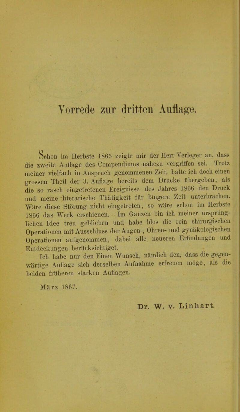 Schon im Herbste 1865 zeigte mir der Herr Verleger an, dass die zweite Auflage des Compendiums nahezu vergriffen sei. Trotz meiner vielfach in Anspruch genommenen Zeit, hatte ich doch einen grossen Theil der S.Auflage bereits dem Drucke übergeben, als die so rasch eingetreteneu Ereignisse des Jahres 1866 den Druck und meine -literarische Thätigkeit für längere Zeit unterbrachen. Wäre diese Störung nicht eingetreten, so wäre schon im Herbste 1866 das Werk erschienen. Im Ganzen bin ich meiner ursprüng- lichen Idee treu geblieben und habe blos die rein chirurgischen Operationen mit Ausschluss der Augen-, Ohren- und gynäkologischen Operationen aufgenommen, dabei alle neueren Erfindungen und Entdeckungen berücksichtiget. Ich habe nur den Einen Wunsch, nämlich den, dass die gegen- wärtige Auflage sich derselben Aufnahme erfreuen möge, als die beiden früheren starken Auflagen. März 1867.