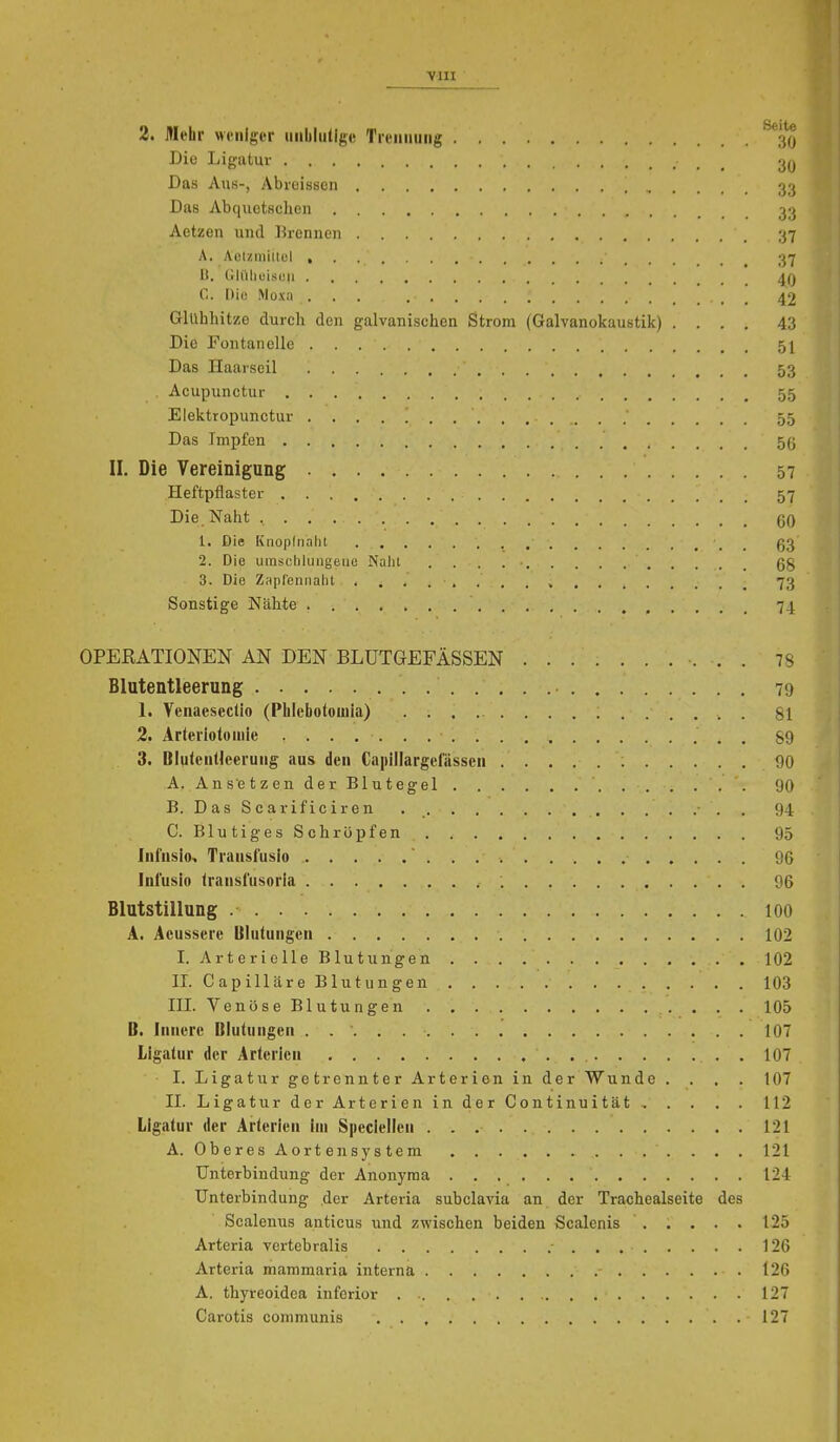 2. Mehr weniger iiiililutigv Tieiiiiuiig ^*3() Die Ligatur _ Das Aus-, Abreissen 33 Das Abquetschen 33 Aetzen und Brennen 37 A. AoUmiilel , 37 11, Crlülieisou ^(j 0. Diu Moxa ... 42 Glühhitze durch den galvanischen Strom (Galvanokaustik) .... 43 Die Fontanelle 5I Das Haarseil 53 , Acupunctur 55 Elektropunctur 55 Das Impfen 5(j II, Die Vereinigung 57 Heftpflaster 57 Die. Naht , qq 1. Die Knoplnalit , _ g3 2. Die urasclilungeiie Nalit 68 3. Die Zapl'ennalit , 73 Sonstige Nähte 74 OPERATIONEN AN DEN BLUTGEFÄSSEN 78 Blutentleerung 79 1. Yenaesedio (Phlebotouila) 81 2. Arteriotoniie 89 3. Bluteiitleeruiig aus den Capillargefässcn 90 A. Ansetzen der Blutegel 90 B. DasScarificiren . 94 C. Blutiges Schröpfen 95 Infusio, Transfusio 96 Infusio (ransfiisoria 96 Blutstillung 100 A. Acussere Ulutungen 102 I. Arterielle Blutungen 102 II. Capilläre Blutungen 103 III. Venöse Blutungen 105 B. Innere Blutungen 107 Ligatur der Arterien . 107 I. Ligatur getrennter Arterien in der Wunde .... 107 II. Ligatur der Arterien in der Continuität 112 Ligatur der Arterien im Speclellen 121 A. OberesAorten System 121 Unterbindung der Anonyraa 124 Unterbindung der Arteria subclavia an der Trachealseite des Scalenus anticus und zwischen beiden Scalenis . . . . . 125 Arteria vertebralis 126 Arteria mammaria interna 126 A. thyreoidea inferior 127 Carotis communis 127