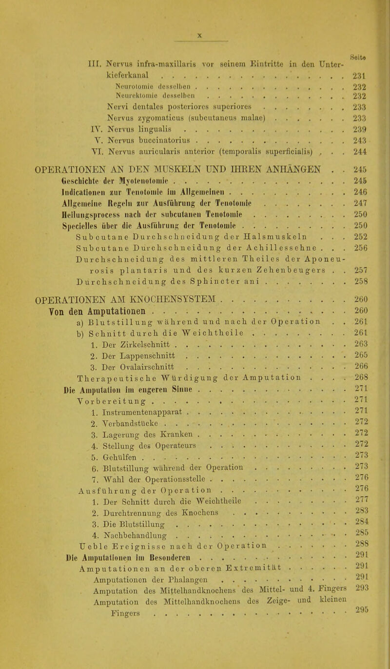 Seite III. Nervus infra-niaxillaris vor seinem Eintritte in den ünter- kicferkanal 231 Nourolomio dcssullien 232 Neiirekloinie dossulhcn 232 Nervi dentales posteriores superiores 233 Nervus zygoinaticus (subcutaneus malae) 233 IV. Nervus lingualis 239 V. Nervus buecinatorius 243 VI. Nervus auricularis anterior (temporalis superficialis) . . . 244 OPERATIONEN AN DEN MUSI^ELN UND IHREN ANHÄNGEN . . 245 Oescbichli' der MyolciioltMnie 245 IndicatioiuMi zur Tenntoiniu im Allgeineinoii 246 Allgciiiciiic Regeln zur Ausl'üiiruiig der Teiiolonilc 247 fleiluiigs|iroccss nach der Mubculaneii Tenotoiuie 250 Specielles über die Ausführung der Tcnolouile 250 Subcutane Durch schneidung der Halsmuskeln . . . 252 Subcutane Durchschneidung der Achillessehne . . . 256 Durchschneidung des mittleren Theiles derAponeu- rosis plantaris und des kurzen Zehen beuge rs . . 257 Durchschneidung des Sphincter ani 258 OPERATIONEN AM KNOCHENSYSTEM 260 Von den Amputationen 260 a) Blutstillung Während und nach der Operation . . 261 b) Schnitt durch die Weichtheile 261 1. Der Zirkelschnitt 263 2. Der Lappenschnitt 265 3. Der Ovalairschnitt 266 Therapeutische Würdigung der Amputation .... 268 Die Ampulalioii im engere« Sinne 271 Vorbereitung 271 1. Instrumentenapparat 271 2. Verbandstucke 272 3. Lagerung des Kranken 272 4. Stellung des Operateurs 272 5. Gehulfen 273 6. Blutstillung während der Operation 273 7. Wahl der Operationsstelle 276 Ausführung der Operation 276 1. Der Schnitt durch die Weichtheile 277 2. Durchtrennung des Knochens 283 3. Die Blutstillung 284 4. Nachbehandlung 285 TJebleEreignisse nach der Operation 288 Die Aniputadonen im ßesondercn 291 Amputationen an der oberen Extremität 291 Amputationen der Phalangen 291 Amputation des Mittelhandknochens' des Mittel- und 4. Fingers 293 Amputation des Mittelhandknochens des Zeige- und kleinen Fingers ^•'^