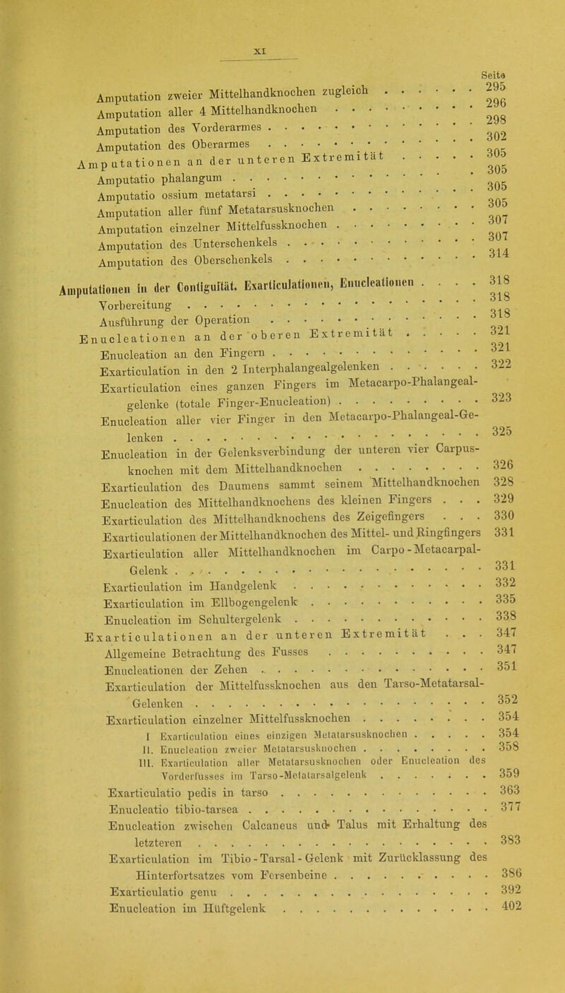 Seit» Amputation zweier Mittelhandknochen zugleich 295 Amputation aller 4 Mittelhandknochen Amputation des Vorderarmes Amputation des Oberarmes ^ Amputationen an der unteren Extremität ÖÜ& Amputatio phalangum Amputatio ossium metatarsi Amputation aller fünf Metatarsusknochen Amputation einzelner Mittelfussknochen . 305 307 307 Amputation des Unterschenkels Amputation des Oberschenkels Amputationen in der Conliguftät. Exarticulationen, Enncleationen .... 318 Vorbereitung Ausführung der Operation Enncleationen an der oberen Extremität S2l Enucleation an den Fingern ^- Exarticulation in den 2 Interphalangealgolenken 312 Exarticulation eines ganzen Fingers im Metacarpo-Phalangeal- gelenke (totale Finger-Enucleation) 323 Enucleation aUer vier Finger in den Metacarpo-Phalangeal-Ge- lenken Enucleation in der Gelenksverbindung der unteren vier Carpus- knochen mit dem Mittelhandknochen 326 Exarticulation des Daumens sammt seinem Mittolhandknochen 328 Enucleation des Mittelhandknochens des kleinen Fingers . . . 329 Exarticulation des Mittelhandknochens des Zeigefingers ... 330 Exarticulationen der Mittelhandknochen des Mittel- und Ringfingers 331 Exarticulation aller Mittelhandknochen im Carpo - Metacarpal- Gelenk . , Exarticulation im Handgelenk 332 Exarticulation im Ellbogengelenk 335 Enucleation im Schultergelenk 338 Exarticulationen an der unteren Extremität ... 347 Allgemeine Betrachtung des Fusses 347 Enncleationen der Zehen 351 Exarticulation der Mittelfussknochen aus den Tarso-Metatarsal- Gelenken •. ' ' Exarticulation einzelner Mittelfussknochen 354 I Exarticulaiion eines oinzigcn Mulalarsusknoclien 354 II. Enuclealion zweier MetatarsusKiiochcn 358 III. Exarliculalion aller Metalarsusknoclicii oder Enuclealion des Vordci-russes im Tarso-MolalarsalgeIcuU 359 Exarticulatio pedis in tarso 363 Enucleatio tibio-tarsea 37 / Enucleation zwischen Calcaneus und- Talus mit Erhaltung des letzteren 383 Exarticulation im Tibio - Tarsal - Gelenk mit Zurücklassung des Hinterfortsatzes vom Fersenbeine 386 Exarticulatio genu 392 Enucleation im Hüftgelenk 402