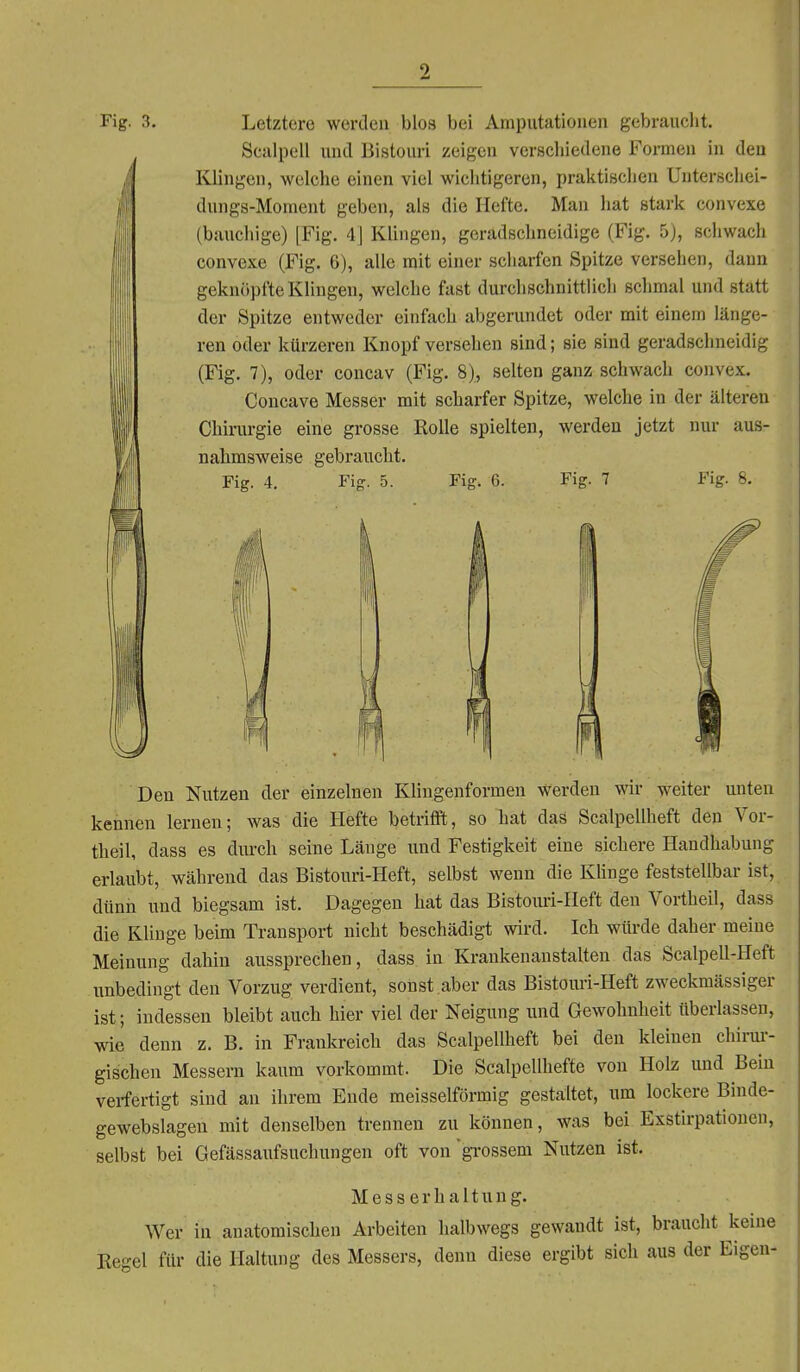 Fig. 3. Letztere werden blos bei Amputationen gebrauclit. Sculpell und Bistouri zeigen verschiedene Formen in den Klingen, welche einen viel wichtigeren, praktischen Uuterschei- dungs-Moment geben, als die Hefte. Man hat stark convexe (baucliige) [Fig. 4J Klingen, geradschneidige (Fig. 5), schwach convexe (Fig. 6), alle mit einer scharfen Spitze versehen, dann geknöpfte Klingen, welche fast durchschnittlich schmal und statt der Spitze entweder einfach abgerundet oder mit einem länge- ren oder kürzeren Knopf versehen sind; sie sind geradschneidig (Fig. 7), oder concav (Fig. 8), selten ganz schwach convex. Concave Messer mit scharfer Spitze, welche in der älteren Chirurgie eine grosse Rolle spielten, werden jetzt nur aus- nahmsweise gebraucht. Fig. 4. Fiff. 5. Fig. 6. Fig. 7 Fig. 8. Den Nutzen der einzelnen Klingenformen werden wir weiter unten kennen lernen; was die Hefte betriflft, so hat daä Scalpellheft den Vor- theil, dass es dui-ch seine Länge und Festigkeit eine sichere Handhabung erlaubt, während das Bistouri-Heft, selbst wenn die Klinge feststellbar ist, dünii und biegsam ist. Dagegen hat das Bistoim-Heft den Vortheil, dass die Klinge beim Transport nicht beschädigt wird. Ich würde daher meine Meinung dahin aussprechen, dass in Krankenanstalten das Scalpell-Heft unbedingt den Vorzug verdient, sonst aber das Bistouri-Heft zweckmässiger ist; indessen bleibt auch hier viel der Neigung und Gewohnheit überlassen, wie denn z. B. in Frankreich das Scalpellheft bei den kleinen chirm-- gischen Messern kaum vorkommt. Die Scalpellhefte von Holz und Bein verfertigt sind an ihrem Ende meisselförmig gestaltet, um lockere Binde- gewebslagen mit denselben trennen zu können, was bei Exstirpationen, selbst bei Gefässaufsuchungen oft von 'grossem Nutzen ist. Messerhaltung. Wer in anatomischen Arbeiten halbwegs gewandt ist, braucht keine Regel für die Haltung des Messers, denn diese ergibt sich aus der Eigen-