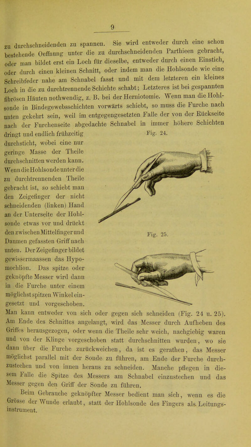 zu durchschneidenden zu spannen. Sie wird entweder durch eine schon bestehende Oefthung unter die zu durchschneidenden Parthieen gebracht, oder man bildet erst ein Loch für dieselbe, entweder durch einen Einstich, oder durch einen kleinen Schnitt, oder indem man die Hohlsonde wie eine Schreibfeder nahe am Schnabel fasst und mit dem letzteren ein kleines Loch in die zu durchtrennende Schichte schabt; Letzteres ist bei gespannten fibrösen Häuten nothwendig, z. B. bei der Herniotomie. Wenn man die Hohl- sonde in Bindegewebsschichten vorwärts schiebt, so muss die Furche nach unten gekehrt sein, weil im entgegengesetzten Falle der von der Rückseite nach der Furcheuseite abgedachte Schnabel in immer höhere Schichten dringt lind endlich frühzeitig Fig. 24. durchsticht, wobei eine nur geringe Masse der Theile dm-chschnitten werden kann. Wenn dieHohlsonde unter die zu durchtrennenden Theile gebracht ist, so schiebt man den Zeigefinger der nicht schneidenden (linkenj Hand an der Unterseite der Hohl- sonde etwas vor und drückt den zwischen Mittelfingerund Daumen gefassten Griff nach unten. Der Zeigefinger bildet gewissermaassen das Hypo- mochUon. Das spitze oder geknöpfte Messer wird dann in die Furche unter einem möglichst spitzen Winkel ein- gesetzt und vorgeschoben. Man kann entweder von sich oder gegen sich schneiden (Fig. 24 u. 25). Am Ende des Schnittes angelangt, wird das Messer durch Aufheben des Griftes herausgezogen, oder wenn die Theile sehr weich, nachgiebig waren und von der Klinge vorgeschoben statt durchschnitten wurden, wo sie dann über die Furche zurückweichen, da ist es gerathen, das Messer möglichst parallel mit der Sonde zu führen, am Ende der Furche durch- zustechen und von innen heraus zu schneiden. Manche pflegen in die- sem Fülle die Spitze des Messers am Schnabel einzustechen und das Messer gegen den Griff der Sonde zu führen. Beim Gebrauche geknöpfter Messer bedient man sich, wenn es die Grösse der Wunde erlaubt, statt der Hohlsonde des Fingers al& Leitungs- instrument.