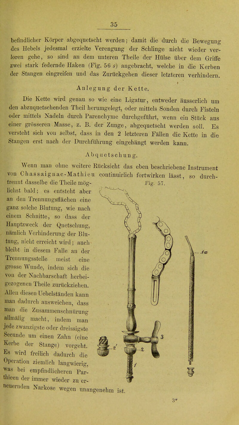 befindlicher Körper abgequetscht werden; damit die durch die Bewegung des Hebels jedesmal erzielte Verengung der Schlinge nicht wieder ver- loren gehe, so sind an dem unteren Theile der Hülse über dem Grilfe zwei stark federnde Haken (Fig. 56 5) angebracht, welche in die Kerben der Stangen eingi-eifen und das Zurückgehen dieser letzteren verhindern. f Anlegung der Kette. Die Kette wird genau so wie eine Ligatur, entweder äusserlich um den abzuquetschenden Theil herumgelegt, oder mittels Sonden durch Fisteln oder mittels Nadeln durch Parenchyme durchgeführt, wenn ein Stück aus einer grösseren Masse, z. B. der Zunge, abgequetscht werden soll. Es versteht sich von selbst, dass in den 2 letzteren Fällen die Kette in die Stangen erst nach der Durchführung eingehängt werden kann. A b q u e t s c h u n g. Wenn man ohne weitere Rücksicht das eben beschriebene Instnmient von Chassaiguac-Mathieu continuirlich fortwirken lässt, so durch- trennt dasselbe die Theile mög- lichst bald; es entsteht aber an den Trennungsflächen eine ganz solche Blutung, wie nach einem Schnitte, so dass der Hauptzweck der Quetschung, nämlich Verhinderung der Blu- tung, nicht erreicht wird; auch bleibt in diesem Falle an der Treunungsstelle meist eine grosse Wunde, indem sich die von der Nachbarschaft herbei- gezogenen Theile zurückziehen. Allen diesen Uebelständen kann man dadurch ausweichen, dass man die Zusammenschnürung aUmälig macht, indem man jede zwanzigste oder dreissigste Seeunde um einen Zahn (eine Kerbe der Stange) vorgeht. Es wird freilich dadurcli die Operation ziemlich langwierig, was bei empfindlicheren Par- thieen der immer wieder zu er- neuernden Narkose wegen unangenehm ist. 3*