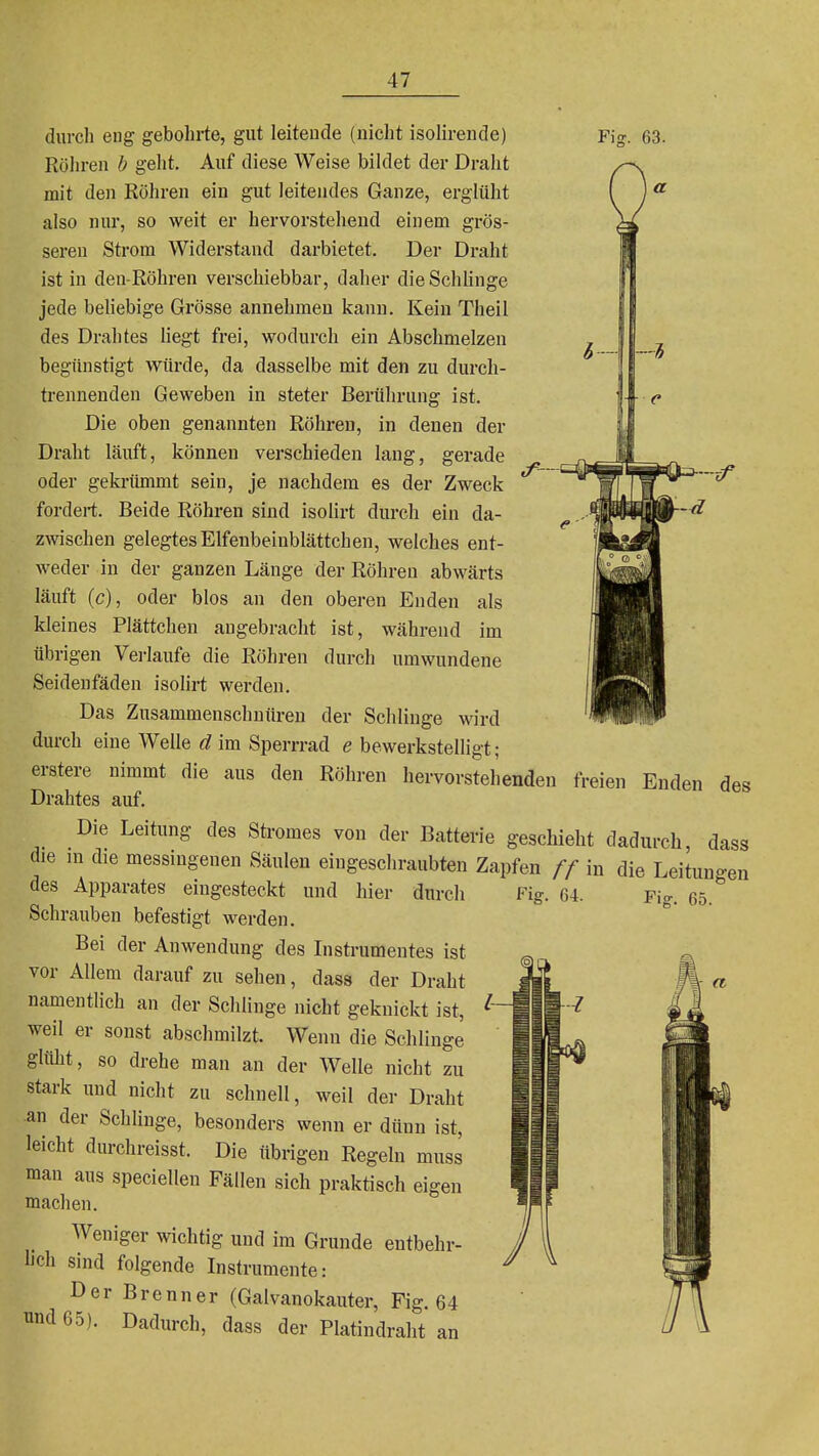 Fia:. 63. durch eng gebohrte, gut leitende (nicht isolirende) Röln-en h geht. Auf diese Weise bildet der Draht mit den Röhren ein gut leitendes Ganze, erglüht also nur, so weit er hervorstehend einem grös- sei-en Strom Widerstand darbietet. Der Draht ist in deu-Röhren verschiebbar, daher dieSchhnge jede beliebige Grösse annehmen kann. Kein Theil des Drahtes Hegt frei, wodurch ein Abschmelzen begünstigt würde, da dasselbe mit den zu durch- trennenden Geweben in steter Berührung ist. Die oben genannten Röhren, in denen der Dr<aht läuft, können verschieden lang, gerade oder gekrümmt sein, je nachdem es der Zweck fordert. Beide Röhren sind isolirt durch ein da- zwischen gelegtes Elfenbeinblättchen, welches ent- weder in der ganzen Länge der Röhren abwärts läuft (c), oder blos an den oberen Enden als kleines Plättchen angebracht ist, während im übrigen Verlaufe die Röhren durch umwundene Seidenfäden isohrt werden. Das Zusammenschnüren der Schlinge wird durch eine Welle d im Sperrrad e bewerkstelligt ; erstere nimmt die aus den Röhren hervorstehenden freien Enden des Drahtes auf. Die Leitung des Sti-omes von der Batterie geschieht dadurch, dass die m die messingenen Säulen eingeschraubten Zapfen // in die Leitungen des Apparates eingesteckt und hier Schrauben befestigt werden. Bei der Anwendung des Instrumentes ist vor Allem darauf zu sehen, dass der Draht namentlich an der Schlinge nicht geknickt ist, weil er sonst abschmilzt. Wenn die Schlinge glüht, so drehe man an der Welle nicht zu stark und nicht zu schnell, weil der Draht an der Schlinge, besonders wenn er dünn ist, leicht durchreisst. Die übrigen Regeln muss man aus speciellen Fällen sich praktisch eigen machen. Weniger wichtig und im Grunde entbehr- hch sind folgende Instrumente: Der Brenner (Galvanokauter, Fig. 64 und 65). Dadurch, dass der Platindraht an durch Fig. 64. Fig. 65. a