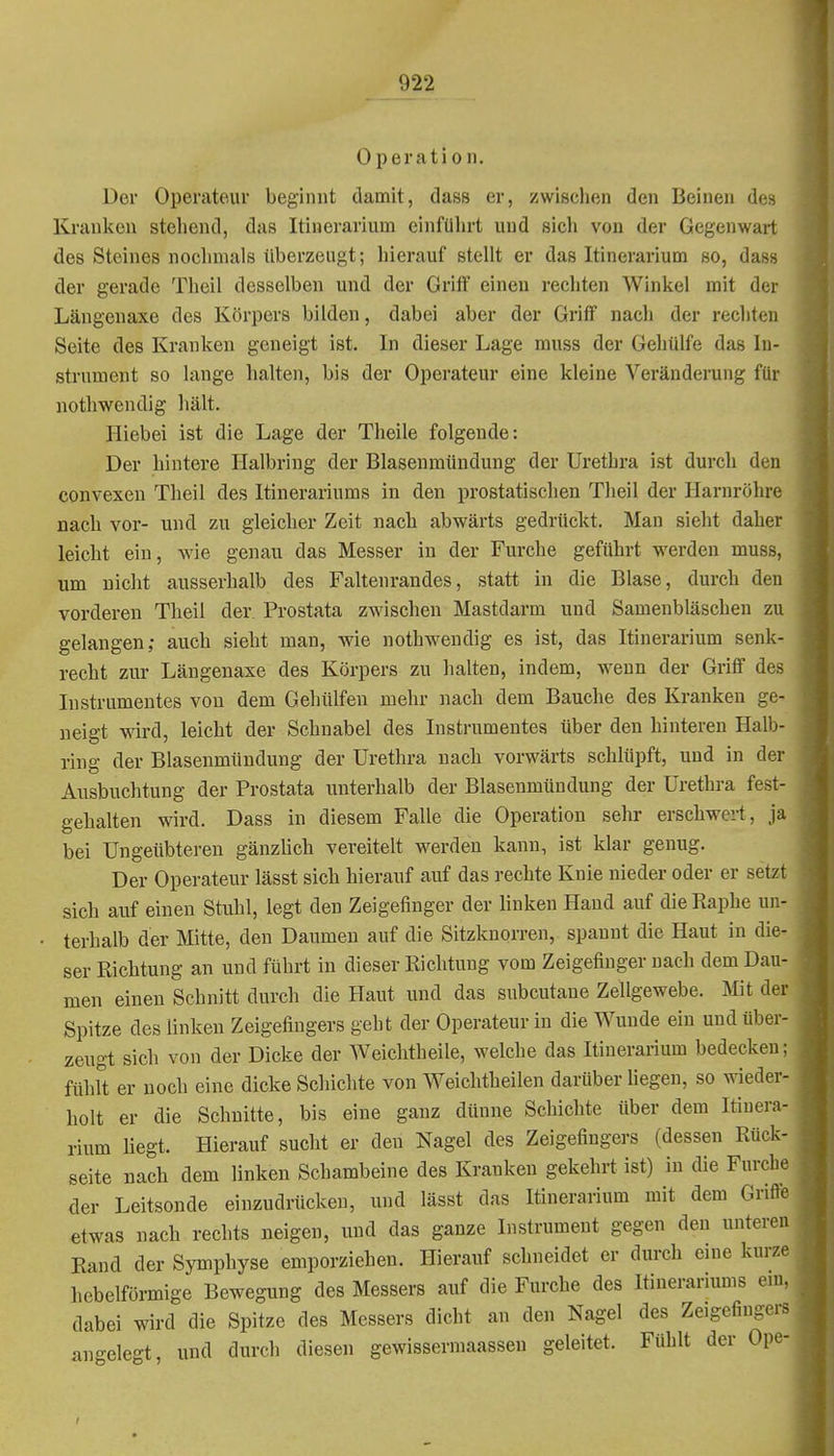 Operation. Der Operateur beginnt damit, dass er, zwischen den Beinen des Krauken stehend, das Itinerarium einführt und sich von der Gegenwart des Steines nochmals überzeugt; hierauf stellt er das Itinerarium so, dass der gerade Theil desselben und der Griif einen rechten Winkel mit der Längenaxe des Körpers bilden, dabei aber der Griff nacli der rechten Seite des Kranken geneigt ist. In dieser Lage muss der Gehülfe das In- strument so lange halten, bis der Operateur eine kleine Veränderung für nothwendig hält. Hiebei ist die Lage der Theile folgende: Der hintere Halbring der Blasenmündung der Urethra ist durch den convexen Theil des Itinerariums in den prostatischen Theil der Harnröhre nach vor- und zu gleicher Zeit nach abwärts gedrückt. Man sieht daher leicht ein, wie genau das Messer in der Furche geführt werden muss, um nicht ausserhalb des Faltenrandes, statt in die Blase, durch den vorderen Theil der Prostata zwischen Mastdarm und Samenbläschen zu gelangen; auch sieht man, wie nothwendig es ist, das Itinerarium senk- recht zur Längenaxe des Körpers zu halten, indem, wenn der Grifif de.- lustrumentes von dem Gehülfen mehr nach dem Bauche des Kranken ge- neigt wird, leicht der Schnabel des Instrumentes über den hinteren Halb- ring der Blasenmündung der Urethra nach vorwärts schlüpft, und in der Ausbuchtung der Prostata unterhalb der Blasenmündung der Urethra fest- gehalten wird. Dass in diesem Falle die Operation sehr erschwert. Ja bei Ungeübteren gänzlich vereitelt werden kann, ist klar genug. Der Operateur lässt sich hierauf auf das rechte Knie nieder oder er setzt sich auf einen Stuhl, legt den Zeigefinger der linken Hand auf die Raphe un- terhalb der Mitte, den Daumen auf die Sitzknorren, spannt die Haut in die- ser Richtung an und führt in dieser Richtung vom Zeigefinger nach dem Dau- men einen Schnitt durch die Haut und das subcutane Zellgewebe. Mit der Spitze des linken Zeigefingers geht der Operateur in die Wunde ein und über- zeugt sich von der Dicke der Weichtheile, welche das Itinerarium bedecken; fühlt er noch eine dicke Schichte von Weichtheilen darüber liegen, so wieder- holt er die Schnitte, bis eine ganz dünne Schichte über dem Itinera- rium liegt. Hierauf sucht er den Nagel des Zeigefingers (dessen Rück- seite nach dem linken Schambeine des Kranken gekehrt ist) in die Furche der Leitsonde einzudrücken, und lässt das Itinerarium mit dem Grifte etwas nach rechts neigen, und das ganze Instrument gegen den unteren Rand der Symphyse emporziehen. Hierauf schneidet er durch eine kurze hebeiförmige Bewegung des Messers auf die Furche des Itinerariums eni. dabei wird die Spitze des Messers dicht an den Nagel des Zeigefingers angelegt, und durch diesen gewisserraaassen geleitet. Fühlt der Ope-