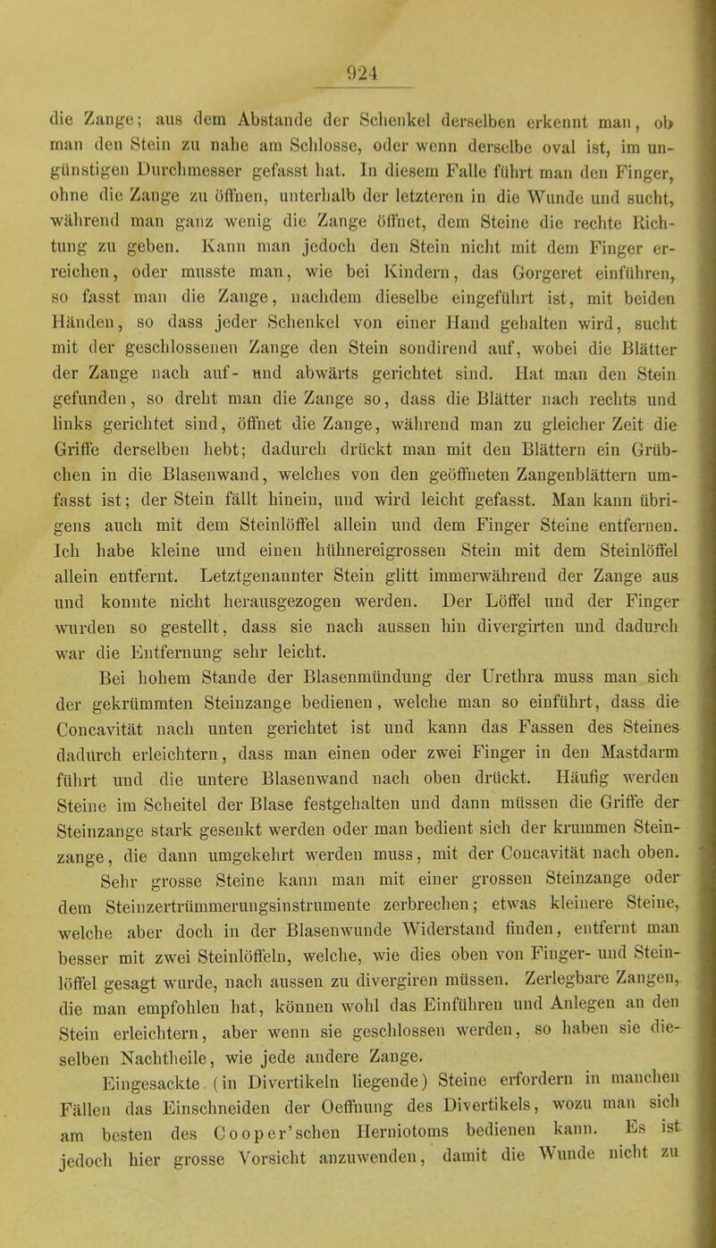 die Zange; aus dem Abstände der Schenkel derselben erkennt man, ob man den Stein zu nahe am Schlosse, oder wenn derselbe oval ist, im un- günstigen Durchmesser gefasst hat. In diesem Falle führt man den Finger, ohne die Zange zu öffnen, unterhalb der letzteren in die Wunde und sucht, während man ganz wenig die Zange ölfnet, dem Steine die rechte Rich- tung zu geben. Kann man jedoch den Stein nicht mit dem Finger er- reiclien, oder musste man, wie bei Kindern, das Gorgeret einführen, so fasst man die Zange, nachdem dieselbe eingeführt ist, mit beiden Händen, so dass jeder Schenkel von einer Hand gehalten wird, sucht mit der geschlossenen Zange den Stein sondirend auf, wobei die Blätter der Zange nach auf- und abwärts gerichtet sind. Hat man den Stein gefunden, so dreht man die Zange so, dass die Blätter nach rechts und hnks gerichtet sind, öffnet die Zange, während man zu gleicher Zeit die Griffe derselben hebt; dadurch drückt man mit den Blättern ein Grüb- chen in die Blasenwand, welches von den geöffneten Zangenblättern um- fasst ist; der Stein fällt hinein, und wird leicht gefasst. Mau kann übri- gens auch mit dem Steinlöffel allein und dem Finger Steine entfernen. Ich habe kleine und einen hühnereigrossen Stein mit dem Steinlöffel allein entfernt. Letztgenannter Stein glitt immerwährend der Zange aus und konnte nicht herausgezogen werden. Der Löffel und der Finger wurden so gestellt, dass sie nach aussen hin divergirten und dadurch war die Entfernung sehr leicht. Bei hohem Stande der Blasenmündung der Urethra muss mau sich der gekrümraten Steinzange bedienen, welche man so einführt, dass die Concavität nach unten gerichtet ist und kann das Fassen des Steines dadurch erleichtern, dass man einen oder zwei Finger in den Mastdarm führt und die untere Blasenwand nach oben drückt. Häufig werden Steine im Scheitel der Blase festgehalten und dann müssen die Griffe der Steinzange stark gesenkt werden oder man bedient sich der krummen Stein- zange , die dann umgekehrt werden muss, mit der Concavität nach oben. Sehr grosse Steine kann man mit einer grossen Steinzange oder dem Steinzertrümmerungsinstrumente zerbrechen; etwas kleinere Steine, welche aber doch in der Blasenwunde Widerstand finden, entfernt man besser mit zwei Steinlöffeln, welche, wie dies oben von Finger- und Stein- löffel gesagt wurde, nach aussen zu divergiren müssen. Zerlegbare Zangen,, die man empfohlen hat, können wohl das Einführen und Anlegen an den Stein erleichtern, aber wenn sie geschlossen werden, so haben sie die- selben Nachtheile, wie jede andere Zange. Eingesackte.(in Divertikeln liegende) Steine erfordern in manchen Fällen das Einschneiden der Oeffnung des Divertikels, wozu man sich am besten des Cooper'sehen Herniotoms bedienen kann. Es ist jedoch hier grosse Vorsicht anzuwenden, damit die Wunde nicht zu