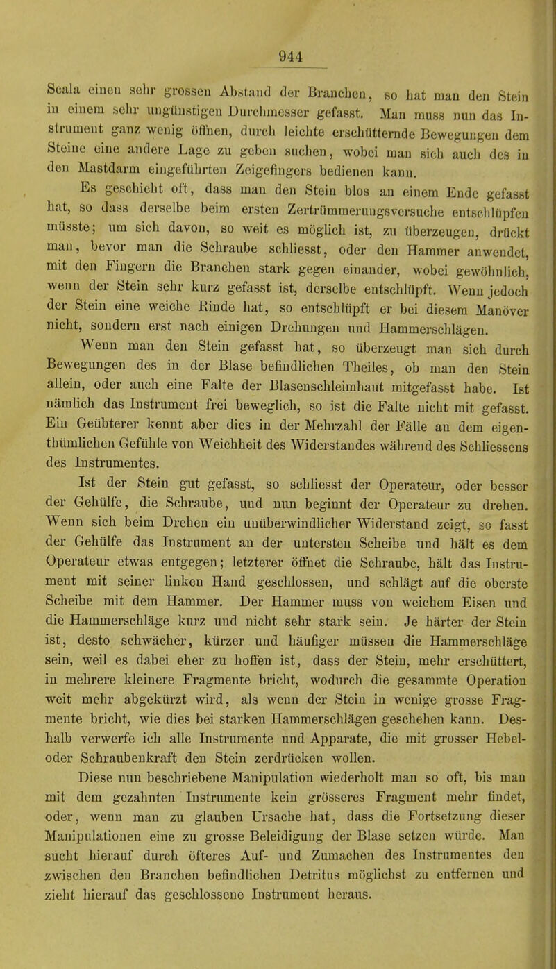 Scala einen sehr grossen Abstand der Branchen, so hat man den Stein in einem sehr ungünstigen Durchmesser gefasst. Man muss nun das In- strument ganz wenig öfineu, durch leichte erschütternde Bewegungen dem Steine eine andere Lage zu geben suchen, wobei man sich auch des in den Mastdarm eingeführten Zeigefingers bedienen kann. Es geschieht oft, dass man den Stein blos an einem Ende gefasst hat, so dass derselbe beim ersten Zertrümmernngsversuche entsclilüpfen müsste; um sich davon, so weit es mogUch ist, zu überzeugen, drückt man, bevor man die Schraube schliesst, oder den Hammer anwendet, mit den Fingern die Branchen stark gegen einander, wobei gewöhnlich, wenn der Stein sehr kurz gefasst ist, derselbe entschlüpft. Wenn jedoch der Stein eine weiche Rinde hat, so entschlüpft er bei diesem Manöver nicht, sondern erst nach einigen Drehungen und Hammerschlägen. Wenn man den Stein gefasst hat, so überzeugt man sich durch Bewegungen des in der Blase befindlichen Theiles, ob man den Stein allein, oder auch eine Falte der Blasenschleimhaut mitgefasst habe. Ist nämlich das Instrument frei beweglich, so ist die Falte nicht mit gefasst. Ein Geübterer kennt aber dies in der Mehrzahl der Fälle an dem eigen- thümlichen Gefühle von Weichheit des Widerstandes während des Schhessens des Instrumentes. Ist der Stein gut gefasst, so schliesst der Operateur, oder besser der Gehülfe, die Schraube, und nun beginnt der Operateur zu drehen. Wenn sich beim Drehen ein uuüberwindHcher Widerstand zeigt, so fasst der Gehülfe das Instrument au der untersten Scheibe und hält es dem Operateur etwas entgegen; letzterer öffnet die Schraube, hält das Instru- ment mit seiner Unken Hand geschlossen, und schlägt auf die oberste Scheibe mit dem Hammer. Der Hammer muss von weichem Eisen und die Hammerschläge kurz und nicht sein- stark sein. Je härter der Stein ist, desto schwächer, kürzer und häufiger müssen die Hammerschläge sein, weil es dabei eher zu hoffen ist, dass der Stein, mehr erschüttert, in mehrere kleinere Fragmente bricht, wodurch die gesammte Operation weit mehr abgekürzt wird, als wenn der Stein in wenige grosse Frag- meute bricht, wie dies bei starken Hammerschlägen geschehen kann. Des- lialb verwerfe ich alle Instrumente und Apparate, die mit grosser Hebel- oder Schraubenkraft den Stein zerdrücken wollen. Diese nun beschriebene Manipulation wiederholt man so oft, bis mau mit dem gezahnten Instrumente kein grösseres Fragment mehr findet, oder, wenn man zu glauben Ursache hat, dass die Fortsetzung dieser Manipulationen eine zu grosse Beleidigung der Blase setzen würde. Man sucht hierauf durch öfteres Auf- und Zumachen des Instrumentes den zwischen den Branchen befindlichen Detritus möglichst zu entfernen und zieht hierauf das geschlossene Instrument heraus.