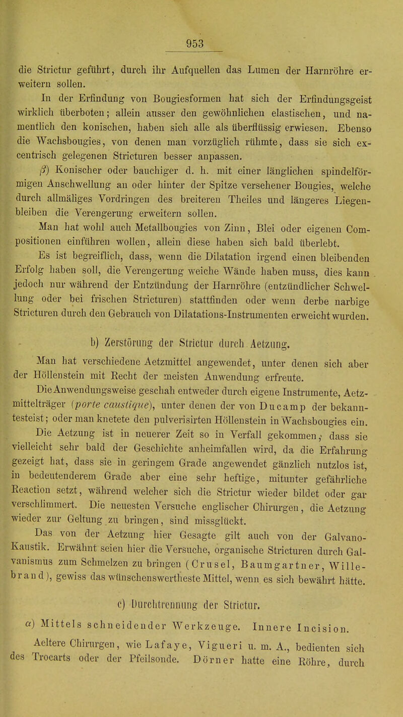 die Strictur geführt, durch ihr Aufquellen das Lumen der Harnröhre er- weitern sollen. In der Erfindung von Bougiesformen hat sich der Erfindungsgeist wirklich überboten; allein ausser den gewöhnlichen elastischen, und na- menthch den konischen, haben sich alle als überflüssig erwiesen. Ebenso die Wachsbougies, von denen man vorzüghch rühmte, dass sie sich ex- centrisch gelegenen Sti-icturen besser anpassen. ß) Konischer oder bauchiger d. h. mit einer länglichen spindelför- migen Anschwellung an oder hinter der Spitze versehener Bougies, welche durch allmäUges Vordringen des breitereu Theiles und längeres Liegen- bleiben die Verengerung erweitern sollen. Man hat wohl auch Metallbougies von Zinn, Blei oder eigenen Com- positionen einführen wollen, allein diese haben sich bald überlebt. Es ist begreiflich, dass, wenn die Dilatation irgend einen bleibenden Erfolg haben soll, die Verengerung weiche Wände haben muss, dies kann jedoch nur während der Entzündung der Harnröhre (entzündlicher Schwel- lung oder bei frischen Stricturen) stattfinden oder wenn derbe narbige Stricturen durch den Gebrauch von Dilatations-Insti'umenten erweicht wurden. b) Zerstörung der Strictur durch Aetzung. Man hat verschiedene Aetzmittel angewendet, unter denen sich aber der Höllenstein mit Eecht der meisten Anwendung erfreute. Die Anwendungsweise geschah entweder durch eigene Instrumente, Aetz- mittelträger (porte caiistique), unter denen der von Du camp der bekann- testeist; oder man knetete den pulverisirten Höllenstein in Wachsbougies ein. Die Aetzung ist in neuerer Zeit so in Verfall gekommen ,< dass sie vielleicht sehr bald der Geschichte anheimfallen wird, da die Erfahrung gezeigt hat, dass sie in geringem Grade angewendet gänzhch nutzlos ist, in bedeutenderem Grade aber eine sehr heftige, mitunter gefährliche Reactiou setzt, während welcher sich die Sti-ictur wieder bildet oder gar verschlimmert. Die neuesten Versuche englischer Chirurgen, die Aetzung wieder zur Geltung zu bringen, sind missglückt. Das von der Aetzung hier Gesagte gilt auch von der Galvano- Kaustik. Erwähnt seien hier die Versuche, organische Stricturen durch Gal- vanismus zum Schmelzen zu bringen (Crusel, Baumgartner, Wille- hr and), gewiss das wünschenswertheste Mittel, wenn es sich bewährt hätte. c) Durclitrennung der Strictur. a) Mittels schneidender Werkzeuge. Innere Incision. Aeltere Chirurgen, wie Lafaye, Vigueri u. m. A., bedienten sich des Trocarts oder der Pfeilsonde. Dorn er hatte eine Röhre, durch