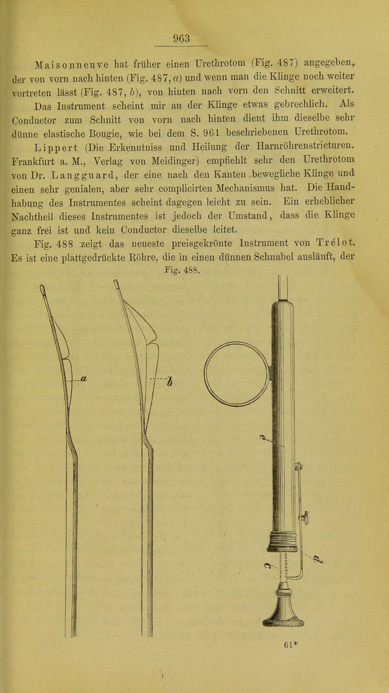 Maisonneuve hat früher einen Urethrotom (Fig. 487) angegeben^ der von vorn nach hinten (Fig. 487, a) und wenn man die Klinge noch weiter vortreten lässt (Fig. 487, &), von hinten nach vorn den Schnitt ei-weitert. Das Instrument scheint mir an der Klinge etwas gebrechlich. Als Conductor zum Schnitt von vorn nach hinten dient ihm dieselbe sehr dünne elastische Bougie, wie bei dem S. 961 beschriebenen Urethrotom. Lipp er t (Die Erkenntniss und Heilung der Harnröhren stricturen. Frankfurt a. M., Verlag von Meidinger) empfiehlt sehr den Urethrotom von Dr. Langguard, der eine nach den Kanten bewegliche Klinge und einen sehr genialen, aber sehr complicirten Mechanismus hat. Die Hand- habung des Instrumentes scheint dagegen leicht zu sein. Ein erheblicher Nachtheil dieses Instrumentes ist jedoch der Umstand, dass die Klinge ganz frei ist und kein Conductor dieselbe leitet. Fig. 488 zeigt das neueste preisgekrönte Instrument von Trölot. Es ist eine plattgedrückte Röhre, die in einen dünnen Schnabel ausläuft, der Fig. 488. 61*