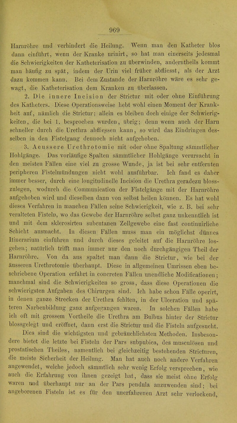 Harnröhre und verhindert die Heilung. Wenn man den Katheter blos dann einführt, wenn der Kranke urinirt, so hat man einerseits jedesmal die Schwierigkeiten der Katheterisation zu überwinden, anderntheils kommt man häufig zu spät, indem der Urin viel früher abfliesst, als der Arzt dazu kommen kann. Bei dem Zustande der Harnröhre wäre es sehr ge- wagt, die Katheterisation dem Kranken zu überlassen. 2. Die innere Incision der Strictur mit oder ohne Einführung des Katheters. Diese Operationsweise hebt wohl einen Moment der Krank- heit auf, nämlich die Strictur; allein es bleiben doch einige der Schwierig- keiten, die bei 1, besprochen wurden, übrig; denn wenn auch der Harn schneller durch die Urethra abtlie^sen kann, so wird das Eindringen des- selben in den Fistelgang dennoch nicht aufgehoben. 3. Aeussere Urethrotomie mit oder ohne Spaltung sämmtlicher Hohlgänge. Das vorläufige Spalten sämmtlicher Hohlgänge verursacht in den meisten Fällen eine viel zu grosse Wunde, ja ist bei sehr entfernten peripheren Fistelmündungen nicht wohl ausführbar. Ich fand es daher immer besser, durch eine longitudinelle Incision die Urethra geradezu bloss- zulegen, wodurch die Communication der Fistelgänge mit der Harnröhre aufgehoben wird und dieselben dann von selbst heilen können. Es hat wohl dieses Verfahren in manchen Fällen seine Schwierigkeit, wie z. B. bei sehr veralteten Fisteln, wo das Gewebe der Harnröhre selbst ganz unkenntlich ist und mit dem sklerosirten subcutanen Zellgewebe eine fast continuirliche Schicht ausmacht. In diesen Fällen muss mau ein möglichst dünnes Itiuerarium einführen und durch dieses geleitet auf die Harnröhre los- gehen.; natürlich trifit man immer nur den noch durchgängigen Theil der Harnröhre. Von da aus spaltet man dann die Strictur, wie bei der äusseren Urethrotomie überhaupt. Diese in allgemeinen Umrissen eben be- schriebene Operation erfährt in concreten Fällen unendUche Modificatiouen; manchmal sind die Schwierigkeiten so gross, dass diese Operationen die schwierigsten Aufgaben des Chirurgen sind. Ich habe schon Fälle operirt, in denen ganze Strecken der Urethra fehlten, in der Ulceration und spä- teren Narbenbildung ganz aufgegangen waren. In solchen Fällen habe ich oft mit grossem Vortheile die Urethra am Bulbus hinter der Strictur blossgelegt und eröft'net, dann erst die Strictur und die Fisteln aufgesucht. Dies sind die wichtigsten und gebräuchhchsten Methoden. Insbeson- dere bietet die letzte bei Fisteln der Pars subpubica, des musculösen und prostatischen Theiles, namentlich bei gleichzeitig bestehenden Stricturen, die meiste Sicherheit der Heilung. Man hat auch noch andere Verfahren angewendet, welche jedoch sämmtlich sehr wenig Erfolg versprechen, wie auch die Erfahrung von ihnen gezeigt hat, dass sie meist ohne Erfolg waren iwid überhaupt nur an der Pars pendula anzuwenden sind; bei angeborenen Fisteln ist es für den unerfahrenen Arzt sehr verlockend,