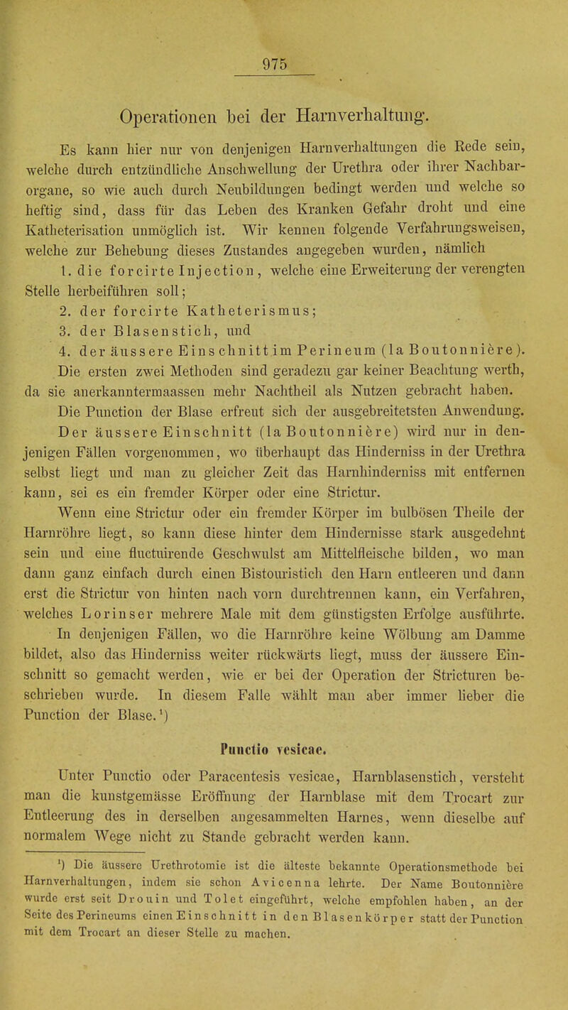 Operationen bei der Harnverhaltung. Es kann hier nur von denjenigen Harnverbaltungen die Rede sein, welche durch entziindliclie Anschwellung der Urethra oder ihrer Nachbar- organe, so wie auch durch Neubildungen bedingt werden und welche so heftig sind, dass für das Leben des Kranken Gefahr droht und eine Katheterisation unmögUch ist. Wir kenneu folgende Verfahrungsweisen, welche zur Behebung dieses Zustandes angegeben wurden, nämlich t. d i e f 0 r cir t e Inj ecti0 n , welche eine Erweiterung der verengten Stelle herbeiführen soll; 2. der forcirte Katheterismus; 3. der Blasenstich, und 4. der äussere Eins chnitt im Perineum (laBoutonniere). Die ersten zwei Methoden sind geradezu gar keiner Beachtung werth, da sie anerkanntermaassen mehr Nachtheil als Nutzen gebracht haben. Die Function der Blase erfreut sich der ausgebreitetsten Anwendung. Der äussere Einschnitt (laBoutonniere) wird nur in den- jenigen Fällen vorgenommen, wo überhaupt das Hinderniss in der Urethra selbst liegt und man zu gleicher Zeit das Harnhinderniss mit entfernen kann, sei es ein fremder Körper oder eine Strictur. Wenn eine Strictur oder ein fremder Körper im bulbösen Theile der Harnröhre liegt, so kann diese hinter dem Hindernisse stark ausgedehnt sein und eine fluctuirende Geschwulst am Mittelfleische bilden, wo man dann ganz einfach durch einen Bistouristich den Harn entleeren und dann erst die Strictur von hinten nach vorn durchtreuneu kann, ein Verfahren, welches Lorinser mehrere Male mit dem günstigsten Erfolge ausführte. In denjenigen Fällen, wo die Harnröhre keine Wölbung am Damme bildet, also das Hinderniss weiter rückwärts liegt, muss der äussere Ein- schnitt so gemacht werden, wie er bei der Operation der Stricturen be- schrieben wurde. In diesem Falle wählt man aber immer Heber die Function der Blase.*) Piindio rcsicac. Unter Functio oder Faracentesis vesicae, Harnblasenstich, versteht man die kunstgemässe Eröffnung der Harnblase mit dem Trocart zur Entleerung des in derselben angesammelten Harnes, wenn dieselbe auf normalem Wege nicht zu Stande gebracht werden kann. ') Die äussere ürethrotomie ist die älteste bekannte Operationsmethode bei Harnverhaltungen, indem sie schon Avicenna lehrte. Der Name Boutonniere wurde erst seit Drouin und Toi et eingeführt, welche empfohlen haben, an der Seite des Perineums einen Einschnitt in denBlasenkörper statt der Function mit dem Trocart an dieser Stelle zu machen.