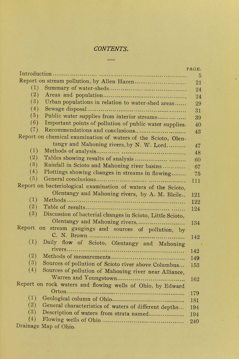 CONTENTS, Illllt PAGE. Introduction g Report on stream pollution, by Allen Hazen 21 (1) Summary of water-sheds 24 (2) Areas and population 24 (3) Urban populations in relation to water-shed areas 29 (4) Sewage disposal 31 (5J Public water supplies from interior streams 39 (6) Important points of pollution of public water supplies. 40 (7) Recommendations and conclusions 43 Report on chemical examination of waters of the Scioto, Olen- tangy and Mahoning rivers, by N. W. Lord 47 (1) Methods of analysis 43 (2) Tables showing results of analysis 60 (3) Rainfall in Scioto and Mahoning river basins 67 (4) Plottings showing changes in streams in flowing 75 (5) General conclusions \\\ Report on bacteriological examination of waters of the Scioto, Olentangy and Mahoning rivers, by A. M. Bleile.. 121 (1) Methods 122 (2) Table of results 124 (3) Discussion of bacterial changes in Scioto, Uttle Scioto, Olentangy and Mahoning rivers 134 Report on stream gaugings and sources of pollution, by C. N. Brown 142 (1) Daily flow of Scioto, Olentangy and Mahoning rivers 142 (2) Methods of measurements I49 (3) Sources of pollution of Scioto river above Columbus... 153 (4) Sources of pollution of Mahoning river near Alliance, Warren and Youngstown 162 Report on rock waters and flowing wells of Ohio, by Edward Orton (1) Geological column of Ohio 181 (2) Genera] characteristics of waters of difierent depths... 194 (3) Description of waters from strata named 194 (4) Flowing wells of Ohio 240 Drainage Map of Ohio.