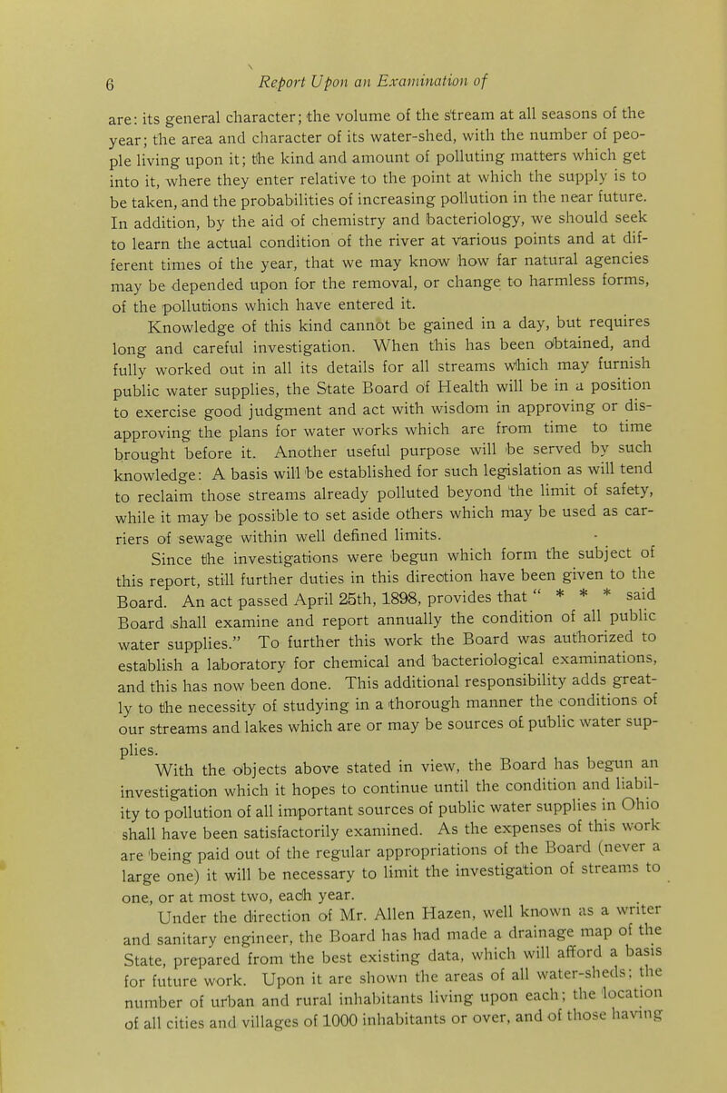 are: its general character; the volume of the stream at all seasons of the year; the area and character of its water-shed, with the number of peo- ple living upon it; the kind and amount of polluting matters which get into it, where they enter relative to the point at which the supply is to be taken, and the probabilities of increasing pollution in the near future. In addition, by the aid of chemistry and bacteriology, we should seek to learn the actual condition of the river at various points and at dif- ferent times of the year, that we may know how far natural agencies may be depended upon for the removal, or change to harmless forms, of the pollutions which have entered it. Knowledge of this kind cannot be gained in a day, but requires long and careful investigation. When this has been oibtained, and fully worked out in all its details for all streams wHhich may furnish public water supplies, the State Board of Health wiU be in a position to exercise good judgment and act with wisdom in approving or dis- approving the plans for water works which are from time to time brought before it. Another useful purpose will be served by such knowledge: A basis will be established for such legislation as will tend to reclaim those streams already polluted beyond the limit of safety, while it may be possible to set aside others which may be used as car- riers of sewage within well defined limits. Since the investigations were begun which form the subject of this report, still further duties in this direction have been given to the Board. An act passed April 25th, 1898, provides that  * * * said Board >shall examine and report annually the condition of all public water supplies. To further this work the Board was authorized to establish a laboratory for chemical and bacteriological examinations, and this has now been done. This additional responsibility adds great- ly to the necessity of studying in a thorough manner the conditions of our streams and lakes which are or may be sources o£ public water sup- plies. With the dbjects above stated in view, the Board has begtm an investigation which it hopes to continue until the condition and liabil- ity to pollution of all important sources of public water supplies in Ohio shall have been satisfactorily examined. As the expenses of this work are 'being paid out of the regular appropriations of the Board (never a large one) it will be necessary to limit the investigation of streams to one, or at most two, each year. Under the direction of Mr. Allen Hazen, well known as a writer and sanitary engineer, the Board has had made a drainage map of the State, prepared from the best existing data, which will afTord a basis for future work. Upon it are shown the areas of all water-sheds: the number of urban and rural inhabitants living upon each; the location of all cities and villages of 1000 inhabitants or over, and of those having