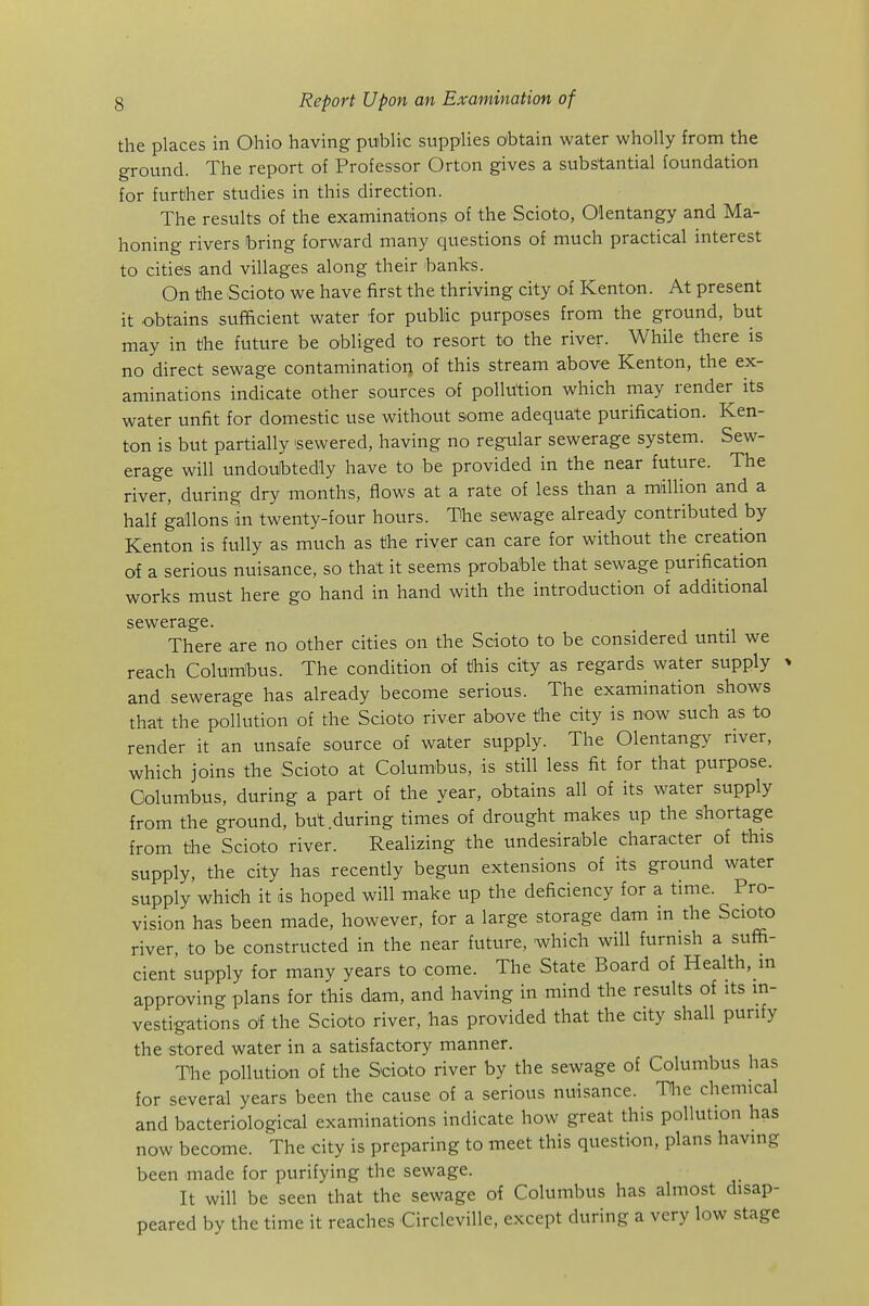 the places in Ohio having puiblic supplies obtain water wholly from the ground. The report of Professor Orton gives a substantial foundation for further studies in this direction. The results of the examinations of the Scioto, Olentangy and Ma- honing rivers bring forward many questions of much practical interest to cities and villages along their hanks. On tihe Scioto we have first the thriving city of Kenton. At present it obtains sufficient water for public purposes from the ground, but may in the future be obliged to resort to the river. While there is no direct sewage contamination of this stream above Kenton, the ex- aminations indicate other sources of pollution which may render its water unfit for domestic use without some adequate purification. Ken- ton is but partially sewered, having no regular sewerage system. Sew- erage will undoubtedly have to be provided in the near future. The river, during dry months, flows at a rate of less than a million and a half gallons in twenty-four hours. The sewage already contributed by Kenton is fully as much as the river can care for without the creation of a serious nuisance, so that it seems probable that sewage purification works must here go hand in hand with the introduction of additional sewerage. There are no other cities on the Scioto to be considered until we reach Columbus. The condition of this city as regards water supply ■ and sewerage has already become serious. The examination shows that the pollution of the Scioto river above the city is now such as to render it an unsafe source of water supply. The Olentangy river, which joins the Scioto at Columbus, is still less fit for that purpose. Columbus, during a part of the year, obtains all of its water supply from the ground, but during times of drought makes up the shortage from the Scioto river. Realizing the undesirable character of this supply, the city has recently begun extensions of its ground water supply whidh it is hoped will make up the deficiency for a time. Pro- vision has been made, however, for a large storage dam in the Scioto river, to be constructed in the near future, which will furnish a suffi- cient supply for many years to come. The State Board of Health, in approving plans for this dam, and having in mind the results of its in- vestigations of the Scioto river, has provided that the city shall purify the stored water in a satisfactory manner. The pollution of the Scioto river by the sewage of Columbus has for several years been the cause of a serious nuisance. Tlie chemical and bacteriological examinations indicate how great this pollution has now become. The city is preparing to meet this question, plans having been made for purifying the sewage. It will be seen that the sewage of Columbus has almost disap- peared by the time it reaches CircleviUe, except during a very low stage