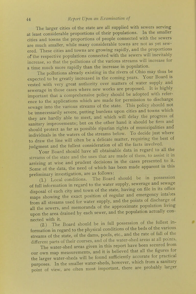 The larger cities of the state are all supplied with sewers serving at least considerable proportions of their populations. In the smaller cities and towns the proportions of people connected with the sewers are much smaller, while many considerable towns are not as yet sew- ered. These cities and towns are growing rapidly, and the proportions ofthe respective populations connected with the sewers will inevitably increase, so that the pollutions of the various streams will increase for a time much more rapidly than the increase in population. The pollutions already existing in the rivers of Ohio may thus be expected to be greatly increased in the coming years. Your Board is vested with very great authority over matters of water supply and sewerage in those cases where new works are proposed. It is highly important that a comprehensive policy should be adopted with refer- ence to the appHcations which are made for permission to discharge sewage into the various streams of the state. This policy should not be unnecessarily severe, putting burdens upon cities and towns which they are hardly able to meet, and which will delay the progress of sanitary improvements; but on the other hand it should be firm and should protect as far as possible riparian rights of municipalities and individuals in the waters of the streams below. To decide just where to draw the line will often be a delicate matter, requiring the best of judgment and the fullest consideration of all the facts involved. Your Board should have all obtainable data in regard to all the streams of the state and the uses that are made of them, to assist it in arriving at wise and prudent decisions in the cases presented to it. Some of the data, the need of which has been made apparent m this preliminary investigation, are as follows: (1.) Local conditions. The Board should be in possession of full information in regard to the water supply, sewerage and sewage disposal of each city and town of the state, having on file in its office maps showing the exact position of regular and emergency inta ces from all streams used for water supply, and the points of discharge of all the sewers, and memoranda of the approximate population living upon the area drained by each sewer, and the population actually con- nected with it. . r 1 r 11 4. (2) The Board should be in full possession of the fullest in- formation in regard to the physical conditions of the beds of the various streams of the state, of the dams, pools, etc., and the rate of fall of the difYerent parts of their courses, and of the water-shed areas at all points. The water-shed areas given in this report have been secured from our own map measurements, and it is believed that all the figures for the larger water-sheds will be found sufficiently accurate for practical purposes. In the smaller water-sheds, however, which from a sanitary point of view, are often most important, there are probably larger