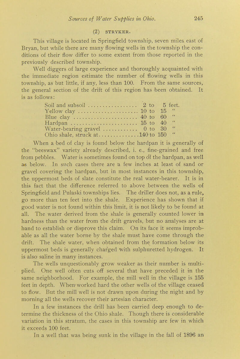 (2) STRYKER. This village is located in Springfield township, seven miles east of Bryan, but while there are many flowing wells in the township the con- ditions of their flow differ to some extent from those reported in the previously described township. Well diggers of large experience and thoroughly acquainted with the immediate region estimate the number of flowing wells in this township, as but little, if any, less than 100. From the same sources, the general section of the drift of this region has 'been obtained. It is as follows: When a 'bed of clay is found below the hardpan it is generally of the beeswax variety already described, i. e., fine-grained and free from pebbles. Water is sometimes found on top o'f the hardpan, as well as below. In such cases there are 'a few inches at least of sand or gravel covering the hardpan, but in most instances in this township, the uppermost beds of slate constitute the real water-bearer. It is in this fact that the difiference referred to above between the wells of Springfield and Pukski townships lies. The driller does not, as a rule, go more than ten feet into the shale. Experience has shown that if good water is not found within this Hmit, it is not likely to be found at all. The water derived from the shale is generally counted lower in hardness than the water from the drift gravels, but no analyses are at hand to establish or disprove this claim. On its face it seems improb- able as all the water borne by the shale must have come through the drift. The shale water, when obtained from the formation below its uppermost beds is generally charged with sulphuretted hydrogen. It is also saline in many instances. The wells unquestionably grow weaker as their number is multi- plied. One well often cuts of¥ several that have preceded it in the same neighborhood. For example, the mill well in the village is 155 feet in depth. When'worked hard the other wells of the village ceased to flow. But the mill well is not drawn upon during the night and by morning all the wells recover their artesian character. In a few instances the drill has been carried deep enough to de- termine the thickness of the Ohio shale. Though there is considerable variation in this stratum, the cases in this township are few in which it exceeds 100 feet. In a well that was being sunk in the village in the fall of 1896 an Soil and subsoil Yellow clay Blue clay Hardpan Water-bearing gravel Ohio shale, struck at. 15 to 0 to 140 to 2 to 10 to 40 to 5 15 60 40 30 150 feet.