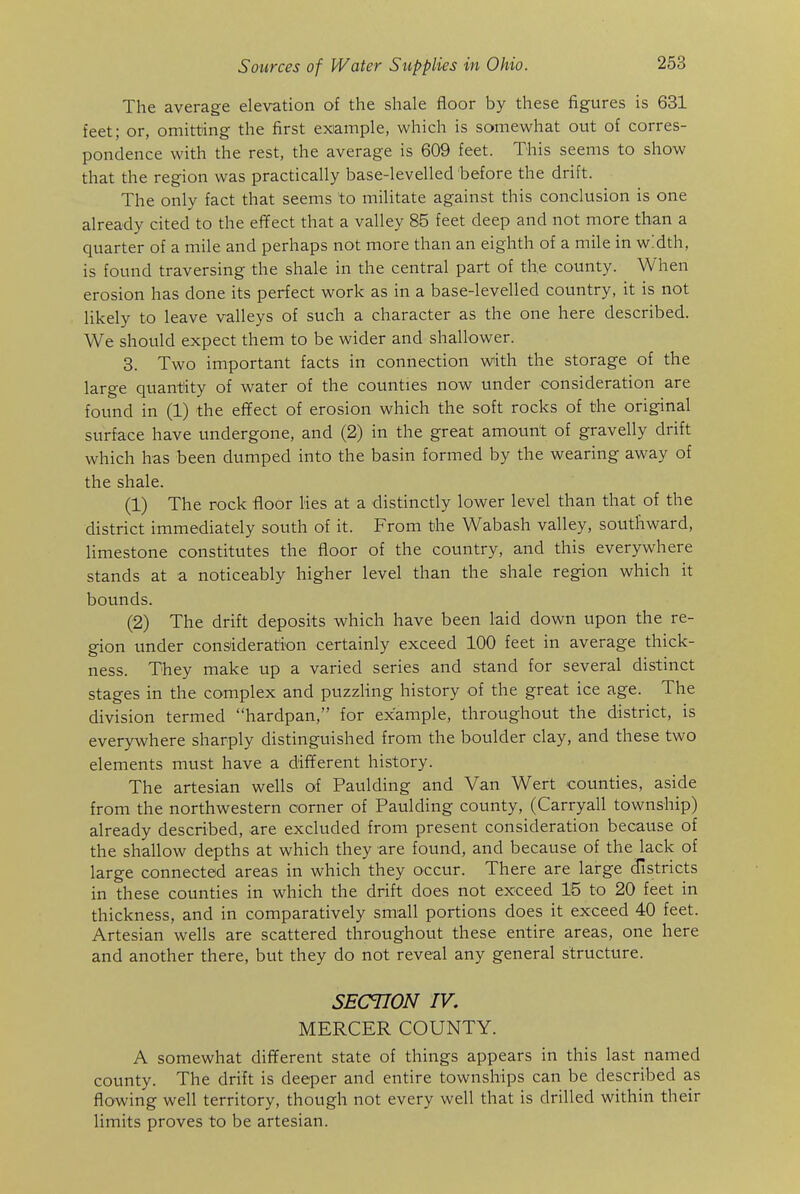 The average elevation of the shale floor by these figures is 631 feet; or, omitting the first example, which is somewhat out of corres- pondence with the rest, the average is 609 feet. This seems to show that the region was practically base-levelled before the drift. The only fact that seems to militate against this conclusion is one already cited to the effect that a valley 85 feet deep and not more than a quarter of a mile and perhaps not more than an eighth of a mile in width, is found traversing the shale in the central part of the county. When erosion has done its perfect work as in a base-levelled country, it is not likely to leave valleys of such a character as the one here described. We should expect them to be wider and shallower. 8. Two important facts in connection with the storage of the large quantity of water of the counties now under consideration are found in (1) the effect of erosion which the soft rocks of the original surface have undergone, and (2) in the great amount of gravelly drift which has been dumped into the basin formed by the wearing away of the shale. (1) The rock floor lies at a distinctly lower level than that of the district immediately south of it. From the Wabash valley, southward, limestone constitutes the floor of the country, and this everywhere stands at a noticeably higher level than the shale region which it bounds. (2) The drift deposits which have been laid down upon the re- gion under consideration certainly exceed 100 feet in average thick- ness. They make up a varied series and stand for several distinct stages in the complex and puzzling history of the great ice age. The division termed hardpan, for example, throughout the district, is everywhere sharply distinguished from the boulder clay, and these two elements must have a different history. The artesian wells of Paulding and Van Wert counties, aside from the northwestern corner of Paulding county, (Carryall township) already described, are excluded from present consideration because of the shallow depths at which they are found, and because of the lack of large connected areas in which they occur. There are large districts in these counties in which the drift does not exceed 15 to 20 feet in thickness, and in comparatively small portions does it exceed 40 feet. Artesian wells are scattered throughout these entire areas, one here and another there, but they do not reveal any general structure. SECTION IV, MERCER COUNTY. A somewhat different state of things appears in this last named county. The drift is deeper and entire townships can be described as flowing well territory, though not every well that is drilled within their limits proves to be artesian.