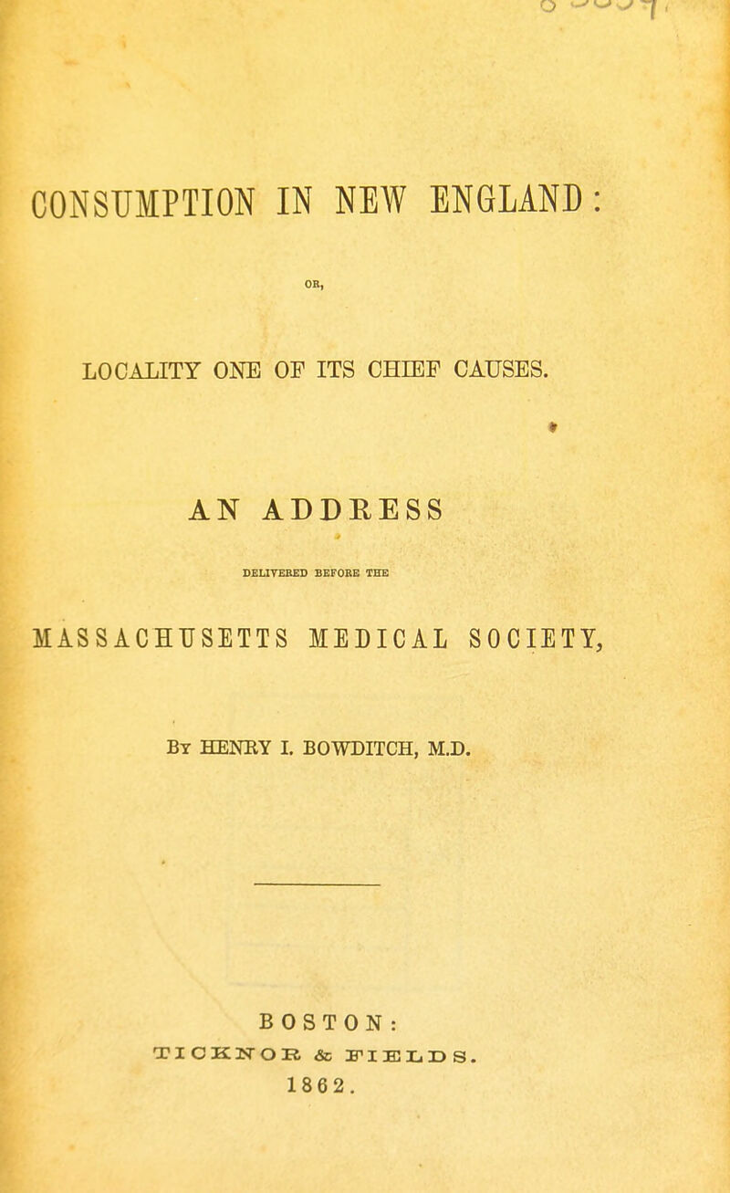 CONSUMPTION IN NEW ENGLAND: LOCALITY ONE OF ITS CHIEF CAUSES. AN ADDRESS DELIVERED BEFORE THE MASSACHUSETTS MEDICAL SOCIETY, Bt HENHY I. BOWDITCH, M.D. BOSTON: 1862.