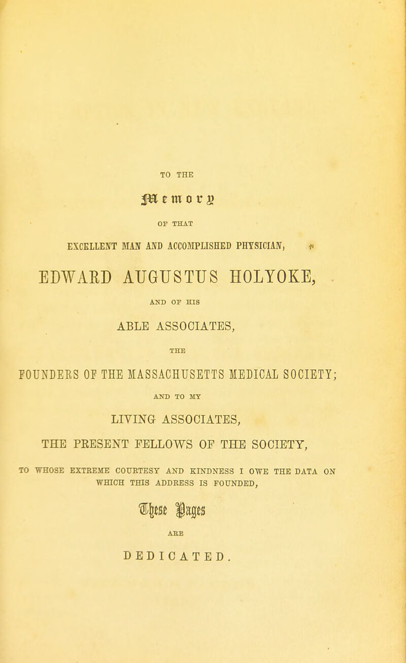 TO THE OF THAT EXCELLENT MAU MD ACCOJIPLISHED PHYSICIAW, ♦< EDWAED AUGUSTUS HOLYOKE, . AND OF HIS ABLE ASSOCIATES, THE FOUNDEES OF THE MASSACHUSETTS MEDICAL SOCIETY; AND TO irsr LIVING ASSOCIATES, THE PEESENT FELLOWS OP THE SOCIETY, TO WHOSE EXTBEME COUETESY AND KINDNESS I OWE THE DATA ON WHICH THIS ADDRESS IS FOUNDED, ARE DEDICATED.