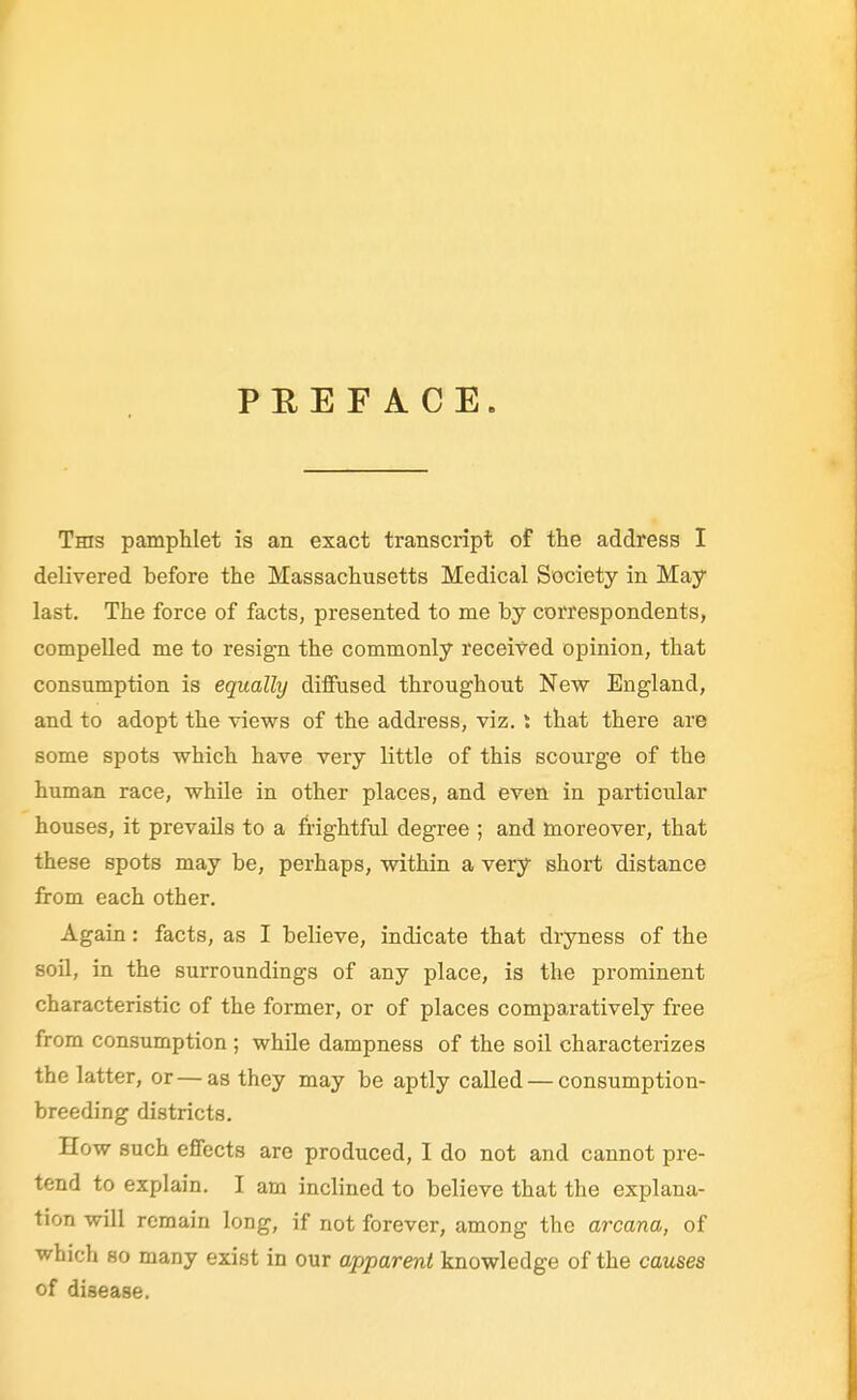 PREFACE. Tms pamphlet is an exact transcript of the address I delivered before the Massachusetts Medical Society in May last. The force of facts, presented to me by correspondents, compelled me to resign the commonly received opinion, that consumption is equally difiused throughout New England, and to adopt the views of the address, viz. I that there are some spots which have very little of this scourge of the human race, while in other places, and even in particular houses, it prevails to a frightful degree ; and moreover, that these spots may be, perhaps, within a very short distance from each other. Again: facts, as I believe, indicate that dryness of the sou, in the surroundings of any place, is the prominent characteristic of the former, or of places comparatively free from consumption ; while dampness of the soil characterizes the latter, or—as they may be aptly called — consumption- breeding districts. How such effects are produced, I do not and cannot pre- tend to explain. I am inclined to believe that the explana- tion will remain long, if not forever, among the arcana, of which so many exist in our apparent knowledge of the causes of disease.