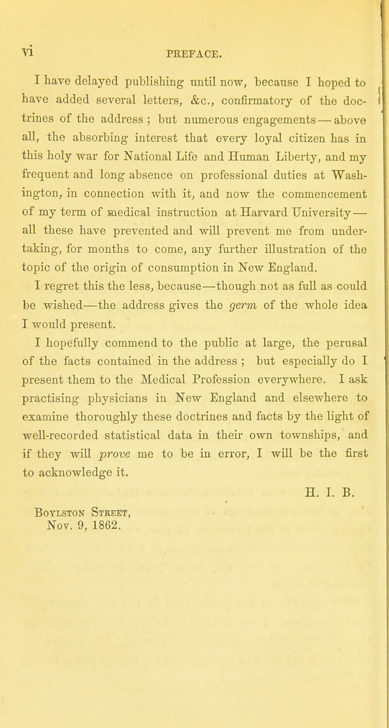 vi I have delayed publishing until now, because I hoped to have added several letters, &c., confirmatory of the doc- trines of the address ; but numerous engagements — above all, the absorbing interest that every loyal citizen has in this holy war for National Life and Human Liberty, and my frequent and long absence on professional duties at Wash- ington, in connection with it, and now the commencement of my term of medical instruction at Harvard University — all these have prevented and will prevent me from under- taking, for months to come, any further illustration of the topic of the origin of consumption in New England. I regret this the less, because—though not as full as could be wished—the address gives the germ of the whole idea I would present. I hopefully commend to the public at large, the perusal of the facts contained in the address ; but especially do I present them to the Medical Profession everywhere. I ask practising physicians in New England and elsewhere to examine thoroughly these doctrines and facts by the light of well-recorded statistical data in their own townships, and if they will prove me to be in error, I will be the first to acknowledge it. H. L B. BoYLSTON Street, Nov. 9, 1862.